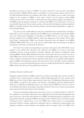   10
development outcomes in absence of MDGs, for instance induced by socio-economic and political
factors unrelated to MDGs. Brazil’s efforts to consolidate its macroeconomic situation and the role of
the 2006 presidential elections are examples in this respect. Nevertheless, the case studies reveal some
insights on the reception of MDGs in these three countries and the progress towards MDG
achievement. We observe that all three countries link their national policy programs and initiatives to
the MDGs that those programs contribute to achieving. The MDGs can be said to have served as an
accountability framework as these countries monitor and report their development outcomes against the
MDGs as a global benchmark. This also allows domestic and international stakeholders to engage in a
national policy dialogue.
Yet, there are also notable differences that arise, particularly between South Africa and Ghana.
South Africa, on the one hand, emphasizes that the MDG process is nationally owned and that MDGs
have been “domesticated” (Republic of South Africa & UNDP, 2010, p. 14). For instance, adding
domestic indicators on top of MDG indicators reflects this adjustment to local realities. On the other
hand, Ghana “mainstreamed” MDGs into all policy frameworks after the adoption of the MDGs
(UNDP & NDPC/GOG, 2012, p. 6), so the extent to which Ghana truly owns this process, in light of
strong donor involvement, is certainly up for discussion.
We observe that trends in social spending were positive in all countries after 2000. While it is not
possible to state whether these alterations were induced by the MDGs, we at least see that these
expenditure increases and the programs and policy initiatives they financed contributed towards
achieving MDGs. Finally, MDG attainments have been mixed within and across countries. In cases in
which MDGs have not been achieved, one should also acknowledge whether some progress has been
made or whether non-achievement is due to stagnation. Once again, it is not possible to disentangle the
impact of MDGs on development outcomes from other factors, such as favorable economic conditions.
Yet, at least we can say that monitoring processes that were strongly promoted after the adoption of the
MDGs indicate that the lives of many people have improved.
Conclusion: Towards a world we want?
This paper analyzed whether the MDG experience is an indicator that GSG exists, and if so, whether it
is effective. First, we argue that there is evidence of GSG, simply indicated by the mere existence of the
MDGs that were the result of efforts unprecedented in their scope. The Millennium Declaration as basis
of the MDGs was signed by 189 countries and therefore, truly globally embraced. Following Weiss’
(2009, pp. 1-2) definition of Global Governance one could say that the MDGs have become a norm or
even institution that defines and mediates trans-border relations between states, citizens, governmental
and non-governmental organizations in the social sphere.
Second, the finding that GSG indeed exists leads us then to the question whether it is effective.
On a global level sector-specific aid has been increasingly allocated towards health and population and
other social sectors, thus in line with priorities set by MDGs and indicating donors’ commitment to the
goals. On the downside, spending on ODA by developed countries falls far short of commitments made
in Monterrey. On a national level, we saw that MDGs have widely served as an accountability
framework. All three countries studied have undertaken efforts to establish how national policies and
programs contribute to goal attainment and regularly report on progress made. The MDGs have
 