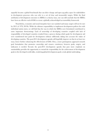  11
arguably become a global benchmark that can drive change and open up policy space for stakeholders
in development processes who can refer to a set of clear and measurable targets. While the final
attribution of development outcomes to MDGs is a thorny issue, one can still conclude that the MDGs
have been an effective tool of GSG to create a globally acknowledged accountability framework.
Nonetheless, economic and social inequities have not vanished and many targets will not be met
by 2015 (cf. UN, 2013b). While the ultimate responsibility to implement development policies lies with
individual nation states, we still find that the way in which the MDGs were formulated contributed to
some important shortcomings. Lack of ownership of developing countries coupled with lack of
responsibility of developed countries resulted from a process during which goals for development aid
were transformed into goals for development without sufficiently taking into account the stakes of
developing countries. The post-2015 development agenda will hopefully improve on that in at least two
ways, hence further enhancing the effectiveness of GSG. First, a more participatory approach towards
goal formulation that promotes ownership and ensures consistency between goals, targets, and
indicators is needed. Second, the post-2015 development agenda that puts more emphasis on
sustainability provides the opportunity to extend the responsibility for the achievement of development
goals to the developed world alike, rendering global development goals a truly global undertaking.
 