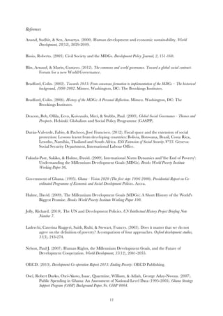   12
References
Anand, Sudhir, & Sen, Amartya. (2000). Human development and economic sustainability. World
Development, 28(12), 2029-2049.
Bissio, Roberto. (2003). Civil Society and the MDGs. Development Policy Journal, 2, 151-160.
Blin, Arnaud, & Marín, Gustavo. (2012). The commons and world governance. Toward a global social contract:
Forum for a new World Governance.
Bradford, Colin. (2002). Towards 2015: From consensus formation to implementation of the MDGs – The historical
background, 1990-2002. Mimeo. Washington, DC: The Brookings Institutes.
Bradford, Colin. (2006). History of the MDGs: A Personal Reflection. Mimeo. Washington, DC: The
Brookings Institutes.
Deacon, Bob, Ollila, Eeva, Koivusalo, Meri, & Stubbs, Paul. (2003). Global Social Governance - Themes and
Prospects. Helsinki: Globalism and Social Policy Programme (GASPP).
Durán-Valverde, Fabio, & Pacheco, José Francisco. (2012). Fiscal space and the extension of social
protection: Lessons learnt from developing countries: Bolivia, Botswana, Brazil, Costa Rica,
Lesotho, Namibia, Thailand and South Africa. ESS Extension of Social Security N°33. Geneva:
Social Security Department, International Labour Office.
Fukuda-Parr, Sakiko, & Hulme, David. (2009). International Norm Dynamics and 'the End of Poverty':
Understanding the Millennium Development Goals (MDGs). Brooks World Poverty Institute
Working Paper 96.
Government of Ghana. (1995). Ghana - Vision 2020 (The first step: 1996-2000). Presidential Report on Co-
ordinated Programme of Economic and Social Development Policies. Accra.
Hulme, David. (2009). The Millennium Development Goals (MDGs): A Short History of the World's
Biggest Promise. Brooks World Poverty Institute Working Paper 100.
Jolly, Richard. (2010). The UN and Development Policies. UN Intellectual History Project Briefing Note
Number 7.
Laderchi, Caterina Ruggeri, Saith, Ruhi, & Stewart, Frances. (2003). Does it matter that we do not
agree on the definition of poverty? A comparison of four approaches. Oxford development studies,
31(3), 243-274.
Nelson, Paul J. (2007). Human Rights, the Millennium Development Goals, and the Future of
Development Cooperation. World Development, 35(12), 2041-2055.
OECD. (2013). Development Co-operation Report 2013: Ending Poverty: OECD Publishing.
Osei, Robert Darko, Osei-Akoto, Isaac, Quarmine, William, & Adiah, George Aday-Nwoza. (2007).
Public Spending in Ghana: An Assessment of National Level Data (1995-2005). Ghana Strategy
Support Program (GSSP) Background Paper No. GSSP 0004.
 