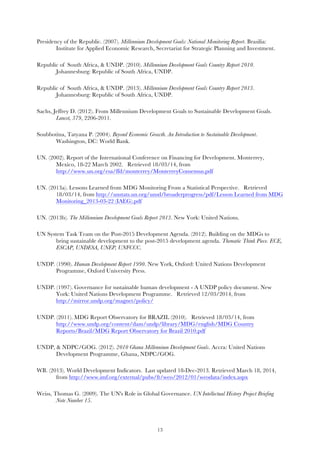   13
Presidency of the Republic. (2007). Millennium Development Goals: National Monitoring Report. Brasilia:
Institute for Applied Economic Research, Secretariat for Strategic Planning and Investment.
Republic of South Africa, & UNDP. (2010). Millennium Development Goals Country Report 2010.
Johannesburg: Republic of South Africa, UNDP.
Republic of South Africa, & UNDP. (2013). Millennium Development Goals Country Report 2013.
Johannesburg: Republic of South Africa, UNDP.
Sachs, Jeffrey D. (2012). From Millennium Development Goals to Sustainable Development Goals.
Lancet, 379, 2206-2011.
Soubbotina, Tatyana P. (2004). Beyond Economic Growth. An Introduction to Sustainable Development.
Washington, DC: World Bank.
UN. (2002). Report of the International Conference on Financing for Development. Monterrey,
Mexico, 18-22 March 2002. Retrieved 18/03/14, from
http://www.un.org/esa/ffd/monterrey/MonterreyConsensus.pdf
UN. (2013a). Lessons Learned from MDG Monitoring From a Statistical Perspective. Retrieved
18/03/14, from http://unstats.un.org/unsd/broaderprogress/pdf/Lesson Learned from MDG
Monitoring_2013-03-22 (IAEG).pdf
UN. (2013b). The Millennium Development Goals Report 2013. New York: United Nations.
UN System Task Team on the Post-2015 Development Agenda. (2012). Building on the MDGs to
bring sustainable development to the post-2015 development agenda. Thematic Think Piece. ECE,
ESCAP, UNDESA, UNEP, UNFCCC.
UNDP. (1990). Human Development Report 1990. New York, Oxford: United Nations Development
Programme, Oxford University Press.
UNDP. (1997). Governance for sustainable human development - A UNDP policy document. New
York: United Nations Development Programme. Retrieved 12/03/2014, from
http://mirror.undp.org/magnet/policy/
UNDP. (2011). MDG Report Observatory for BRAZIL (2010). Retrieved 18/03/14, from
http://www.undp.org/content/dam/undp/library/MDG/english/MDG Country
Reports/Brazil/MDG Report Observatory for Brazil 2010.pdf
UNDP, & NDPC/GOG. (2012). 2010 Ghana Millennium Development Goals. Accra: United Nations
Development Programme, Ghana, NDPC/GOG.
WB. (2013). World Development Indicators. Last updated 18-Dec-2013. Retrieved March 18, 2014,
from http://www.imf.org/external/pubs/ft/weo/2012/01/weodata/index.aspx
Weiss, Thomas G. (2009). The UN's Role in Global Governance. UN Intellectual History Project Briefing
Note Number 15.
 