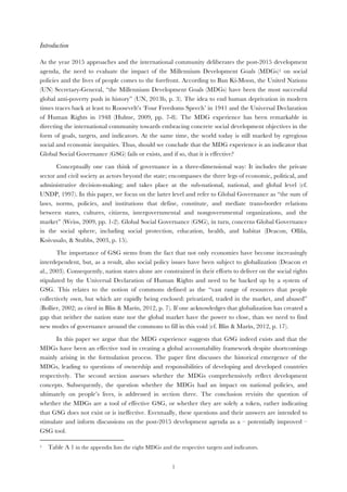  1
Introduction
As the year 2015 approaches and the international community deliberates the post-2015 development
agenda, the need to evaluate the impact of the Millennium Development Goals (MDGs)1 on social
policies and the lives of people comes to the forefront. According to Ban Ki-Moon, the United Nations
(UN) Secretary-General, “the Millennium Development Goals (MDGs) have been the most successful
global anti-poverty push in history” (UN, 2013b, p. 3). The idea to end human deprivation in modern
times traces back at least to Roosevelt’s ‘Four Freedoms Speech’ in 1941 and the Universal Declaration
of Human Rights in 1948 (Hulme, 2009, pp. 7-8). The MDG experience has been remarkable in
directing the international community towards embracing concrete social development objectives in the
form of goals, targets, and indicators. At the same time, the world today is still marked by egregious
social and economic inequities. Thus, should we conclude that the MDG experience is an indicator that
Global Social Governance (GSG) fails or exists, and if so, that it is effective?
Conceptually one can think of governance in a three-dimensional way: It includes the private
sector and civil society as actors beyond the state; encompasses the three legs of economic, political, and
administrative decision-making; and takes place at the sub-national, national, and global level (cf.
UNDP, 1997). In this paper, we focus on the latter level and refer to Global Governance as “the sum of
laws, norms, policies, and institutions that define, constitute, and mediate trans-border relations
between states, cultures, citizens, intergovernmental and nongovernmental organizations, and the
market” (Weiss, 2009, pp. 1-2). Global Social Governance (GSG), in turn, concerns Global Governance
in the social sphere, including social protection, education, health, and habitat (Deacon, Ollila,
Koivusalo, & Stubbs, 2003, p. 15).
The importance of GSG stems from the fact that not only economies have become increasingly
interdependent, but, as a result, also social policy issues have been subject to globalization (Deacon et
al., 2003). Consequently, nation states alone are constrained in their efforts to deliver on the social rights
stipulated by the Universal Declaration of Human Rights and need to be backed up by a system of
GSG. This relates to the notion of commons defined as the “vast range of resources that people
collectively own, but which are rapidly being enclosed: privatized, traded in the market, and abused”
(Bollier, 2002; as cited in Blin & Marín, 2012, p. 7). If one acknowledges that globalization has created a
gap that neither the nation state nor the global market have the power to close, than we need to find
new modes of governance around the commons to fill in this void (cf. Blin & Marín, 2012, p. 17).
In this paper we argue that the MDG experience suggests that GSG indeed exists and that the
MDGs have been an effective tool in creating a global accountability framework despite shortcomings
mainly arising in the formulation process. The paper first discusses the historical emergence of the
MDGs, leading to questions of ownership and responsibilities of developing and developed countries
respectively. The second section assesses whether the MDGs comprehensively reflect development
concepts. Subsequently, the question whether the MDGs had an impact on national policies, and
ultimately on people’s lives, is addressed in section three. The conclusion revisits the question of
whether the MDGs are a tool of effective GSG, or whether they are solely a token, rather indicating
that GSG does not exist or is ineffective. Eventually, these questions and their answers are intended to
stimulate and inform discussions on the post-2015 development agenda as a – potentially improved –
GSG tool.
	
  	
  	
  	
  	
  	
  	
  	
  	
  	
  	
  	
  	
  	
  	
  	
  	
  	
  	
  	
  	
  	
  	
  	
  	
  	
  	
  	
  	
  	
  	
  	
  	
  	
  	
  	
  	
  	
  	
  	
  	
  	
  	
  	
  	
  	
  	
  	
  	
  	
  	
  	
  	
  	
  	
  	
  	
  	
  	
  	
  	
  
1 Table A 1 in the appendix lists the eight MDGs and the respective targets and indicators.
 