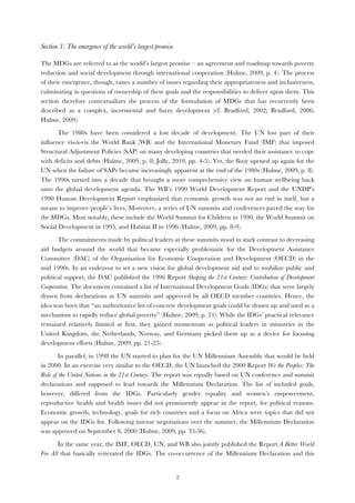   2
Section 1: The emergence of the world’s largest promise
The MDGs are referred to as the world’s largest promise – an agreement and roadmap towards poverty
reduction and social development through international cooperation (Hulme, 2009, p. 4). The process
of their emergence, though, raises a number of issues regarding their appropriateness and inclusiveness,
culminating in questions of ownership of these goals and the responsibilities to deliver upon them. This
section therefore contextualizes the process of the formulation of MDGs that has recurrently been
described as a complex, incremental and fuzzy development (cf. Bradford, 2002; Bradford, 2006;
Hulme, 2009).
The 1980s have been considered a lost decade of development. The UN lost part of their
influence vis-à-vis the World Bank (WB) and the International Monetary Fund (IMF) that imposed
Structural Adjustment Policies (SAP) on many developing countries that needed their assistance to cope
with deficits and debts (Hulme, 2009, p. 8; Jolly, 2010, pp. 4-5). Yet, the floor opened up again for the
UN when the failure of SAPs became increasingly apparent at the end of the 1980s (Hulme, 2009, p. 8).
The 1990s turned into a decade that brought a more comprehensive view on human wellbeing back
onto the global development agenda. The WB’s 1990 World Development Report and the UNDP’s
1990 Human Development Report emphasized that economic growth was not an end in itself, but a
means to improve people’s lives. Moreover, a series of UN summits and conferences paved the way for
the MDGs. Most notably, these include the World Summit for Children in 1990, the World Summit on
Social Development in 1995, and Habitat II in 1996 (Hulme, 2009, pp. 8-9).
The commitments made by political leaders at these summits stood in stark contrast to decreasing
aid budgets around the world that became especially problematic for the Development Assistance
Committee (DAC) of the Organisation for Economic Cooperation and Development (OECD) in the
mid 1990s. In an endeavor to set a new vision for global development aid and to mobilize public and
political support, the DAC published the 1996 Report Shaping the 21st Century: Contribution of Development
Cooperation. The document contained a list of International Development Goals (IDGs) that were largely
drawn from declarations at UN summits and approved by all OECD member countries. Hence, the
idea was born that “an authoritative list of concrete development goals could be drawn up and used as a
mechanism to rapidly reduce global poverty” (Hulme, 2009, p. 21). While the IDGs’ practical relevance
remained relatively limited at first, they gained momentum as political leaders in ministries in the
United Kingdom, the Netherlands, Norway, and Germany picked them up as a device for focusing
development efforts (Hulme, 2009, pp. 21-25).
In parallel, in 1998 the UN started to plan for the UN Millennium Assembly that would be held
in 2000. In an exercise very similar to the OECD, the UN launched the 2000 Report We the Peoples: The
Role of the United Nations in the 21st Century. The report was equally based on UN conference and summit
declarations and supposed to lead towards the Millennium Declaration. The list of included goals,
however, differed from the IDGs. Particularly gender equality and women’s empowerment,
reproductive health and health issues did not prominently appear in the report, for political reasons.
Economic growth, technology, goals for rich countries and a focus on Africa were topics that did not
appear on the IDGs list. Following intense negotiations over the summer, the Millennium Declaration
was approved on September 8, 2000 (Hulme, 2009, pp. 33-36).
In the same year, the IMF, OECD, UN, and WB also jointly published the Report A Better World
For All that basically reiterated the IDGs. The co-occurrence of the Millennium Declaration and this
 