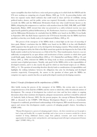   3
report exemplifies that there had been a twin track process going on in which both the OECD and the
UN were working on competing sets of goals (Hulme, 2009, pp. 31-33). As proceeding further with
these two separate tracks risked confusion that could result in chaos and loss of credibility among
political leaders, donors, and the public, action was required. Eventually, a decision was reached to
reconcile the IDGs and the Millennium Declaration Goals into what would become known as the
MDGs, delegating this assignment to a task force with members from the DAC, WB, IMF, and UNDP.
Importantly, Hulme (2009) stressed that what was presented as a solely technical exercise was once
again heavily guided by political deliberations (p. 40). Furthermore, based on a comparison of the IDGs
and the Millennium Declaration, he concluded that the MDGs were based on the IDGs. It was finally
in September 2001 that Kofi Annan reported to the UN General Assembly that the MDGs had been
specified, so that they were finally ready to be implemented (Hulme, 2009, p. 42).
The process of the emergence of the MDGs sheds a critical light on the issue of ownership of
these goals. Hulme’s conclusion that the MDGs were based on the IDGs is in line with Bradford’s
(2006) argument that the goals were set by developed for developing countries. What initially started as
goals for development aid by the Club of the Rich turned into goals for development for the Club of All,
finally mainly worked out by bureaucrats as a Club of the Few. That transformation, however, was not
sufficiently accompanied by an open debate and involvement of those countries to which these goals
would finally apply. Authors including Bissio (2003, p. 157), Fukuda-Parr and Hulme (2009, p. 18), and
Nelson (2007, p. 2046) criticized the MDGs for being weak on donor accountability and excluding
systemic issues of global governance. Notably, only goal 8 of the MDGs refers to the responsibilities of
developed countries, and it is also exactly this goal for which no time-bound targets are set (Hulme,
2009, p. 41). The question of ownership therefore directly leads to considerations of responsibilities and
highlights the striking imbalance between the obligations that arise for developing and developed
countries respectively. Consequently, the answer to the question of whose goals the MDGs are
comprises two aspects, namely that they are goals of developed countries for developing countries.
Section 2: Concepts of development and the comprehensiveness of MDGs
After briefly tracing the process of the emergence of the MDGs, this section aims to assess the
comprehensiveness of the final list of MDGs and the extent to which they reflect benchmark notions of
development. The concept of development has evolved over time and has been subject to ongoing
discussions about what constitutes development, adequate measurement, and how it should be achieved
(cf. Laderchi, Saith, & Stewart, 2003). For the present purpose, the concept of Human Development
(HD) as discussed in the UNDP’s 1990 Human Development Report is used as a benchmark.
Compared to traditional, growth-based understandings of development, HD extends beyond monetary
aspects and stresses that development entails a process of enlarging people's choices. According to
UNDP (1990):
“Human Development is a process of enlarging people’s choices…the three essential ones are for people to
lead a long and healthy life, to acquire knowledge and to have access to resources needed for a decent
standard of living…Additional choices…range from political, economic and social freedom to
opportunities for being creative and productive, and enjoying personal self-respect and guaranteed human
rights” (UNDP, 1990, p. 10).
 