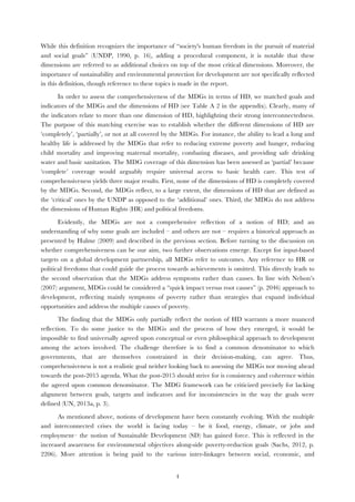   4
While this definition recognizes the importance of “society's human freedom in the pursuit of material
and social goals” (UNDP, 1990, p. 16), adding a procedural component, it is notable that these
dimensions are referred to as additional choices on top of the most critical dimensions. Moreover, the
importance of sustainability and environmental protection for development are not specifically reflected
in this definition, though reference to these topics is made in the report.
In order to assess the comprehensiveness of the MDGs in terms of HD, we matched goals and
indicators of the MDGs and the dimensions of HD (see Table A 2 in the appendix). Clearly, many of
the indicators relate to more than one dimension of HD, highlighting their strong interconnectedness.
The purpose of this matching exercise was to establish whether the different dimensions of HD are
‘completely’, ‘partially’, or not at all covered by the MDGs. For instance, the ability to lead a long and
healthy life is addressed by the MDGs that refer to reducing extreme poverty and hunger, reducing
child mortality and improving maternal mortality, combating diseases, and providing safe drinking
water and basic sanitation. The MDG coverage of this dimension has been assessed as ‘partial’ because
‘complete’ coverage would arguably require universal access to basic health care. This test of
comprehensiveness yields three major results. First, none of the dimensions of HD is completely covered
by the MDGs. Second, the MDGs reflect, to a large extent, the dimensions of HD that are defined as
the ‘critical’ ones by the UNDP as opposed to the ‘additional’ ones. Third, the MDGs do not address
the dimensions of Human Rights (HR) and political freedoms.
Evidently, the MDGs are not a comprehensive reflection of a notion of HD; and an
understanding of why some goals are included – and others are not – requires a historical approach as
presented by Hulme (2009) and described in the previous section. Before turning to the discussion on
whether comprehensiveness can be our aim, two further observations emerge. Except for input-based
targets on a global development partnership, all MDGs refer to outcomes. Any reference to HR or
political freedoms that could guide the process towards achievements is omitted. This directly leads to
the second observation that the MDGs address symptoms rather than causes. In line with Nelson’s
(2007) argument, MDGs could be considered a “quick impact versus root causes” (p. 2046) approach to
development, reflecting mainly symptoms of poverty rather than strategies that expand individual
opportunities and address the multiple causes of poverty.
The finding that the MDGs only partially reflect the notion of HD warrants a more nuanced
reflection. To do some justice to the MDGs and the process of how they emerged, it would be
impossible to find universally agreed upon conceptual or even philosophical approach to development
among the actors involved. The challenge therefore is to find a common denominator to which
governments, that are themselves constrained in their decision-making, can agree. Thus,
comprehensiveness is not a realistic goal neither looking back to assessing the MDGs nor moving ahead
towards the post-2015 agenda. What the post-2015 should strive for is consistency and coherence within
the agreed upon common denominator. The MDG framework can be criticized precisely for lacking
alignment between goals, targets and indicators and for inconsistencies in the way the goals were
defined (UN, 2013a, p. 3).
As mentioned above, notions of development have been constantly evolving. With the multiple
and interconnected crises the world is facing today – be it food, energy, climate, or jobs and
employment– the notion of Sustainable Development (SD) has gained force. This is reflected in the
increased awareness for environmental objectives along-side poverty-reduction goals (Sachs, 2012, p.
2206). More attention is being paid to the various inter-linkages between social, economic, and
 