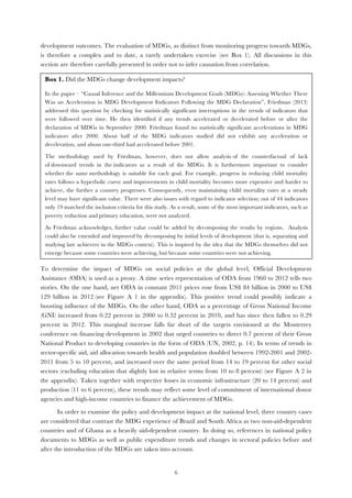   6
development outcomes. The evaluation of MDGs, as distinct from monitoring progress towards MDGs,
is therefore a complex and to date, a rarely undertaken exercise (see Box 1). All discussions in this
section are therefore carefully presented in order not to infer causation from correlation.
To determine the impact of MDGs on social policies at the global level, Official Development
Assistance (ODA) is used as a proxy. A time series representation of ODA from 1960 to 2012 tells two
stories. On the one hand, net ODA in constant 2011 prices rose from US$ 84 billion in 2000 to US$
129 billion in 2012 (see Figure A 1 in the appendix). This positive trend could possibly indicate a
boosting influence of the MDGs. On the other hand, ODA as a percentage of Gross National Income
(GNI) increased from 0.22 percent in 2000 to 0.32 percent in 2010, and has since then fallen to 0.29
percent in 2012. This marginal increase falls far short of the targets envisioned at the Monterrey
conference on financing development in 2002 that urged countries to direct 0.7 percent of their Gross
National Product to developing countries in the form of ODA (UN, 2002, p. 14). In terms of trends in
sector-specific aid, aid allocation towards health and population doubled between 1992-2001 and 2002-
2011 from 5 to 10 percent, and increased over the same period from 14 to 19 percent for other social
sectors (excluding education that slightly lost in relative terms from 10 to 8 percent) (see Figure A 2 in
the appendix). Taken together with respective losses in economic infrastructure (20 to 14 percent) and
production (11 to 6 percent), these trends may reflect some level of commitment of international donor
agencies and high-income countries to finance the achievement of MDGs.
In order to examine the policy and development impact at the national level, three country cases
are considered that contrast the MDG experience of Brazil and South Africa as two non-aid-dependent
countries and of Ghana as a heavily aid-dependent country. In doing so, references in national policy
documents to MDGs as well as public expenditure trends and changes in sectoral policies before and
after the introduction of the MDGs are taken into account.
Box 1. Did the MDGs change development impacts?
In the paper – “Causal Inference and the Millennium Development Goals (MDGs): Assessing Whether There
Was an Acceleration in MDG Development Indicators Following the MDG Declaration”, Friedman (2013)
addressed this question by checking for statistically significant interruptions in the trends of indicators that
were followed over time. He then identified if any trends accelerated or decelerated before or after the
declaration of MDGs in September 2000. Friedman found no statistically significant accelerations in MDG
indicators after 2000. About half of the MDG indicators studied did not exhibit any acceleration or
deceleration, and about one-third had accelerated before 2001.
The methodology used by Friedman, however, does not allow analysis of the counterfactual of lack
of downward trends in the indicators as a result of the MDGs. It is furthermore important to consider
whether the same methodology is suitable for each goal. For example, progress in reducing child mortality
rates follows a hyperbolic curve and improvements in child mortality becomes more expensive and harder to
achieve, the further a country progresses. Consequently, even maintaining child mortality rates at a steady
level may have significant value. There were also issues with regard to indicator selection; out of 44 indicators
only 19 matched the inclusion criteria for this study. As a result, some of the most important indicators, such as
poverty reduction and primary education, were not analyzed.
As Friedman acknowledges, further value could be added by decomposing the results by regions. Analysis
could also be extended and improved by decomposing by initial levels of development (that is, separating and
studying late achievers in the MDGs context). This is inspired by the idea that the MDGs themselves did not
emerge because some countries were achieving, but because some countries were not achieving.
	
  
 