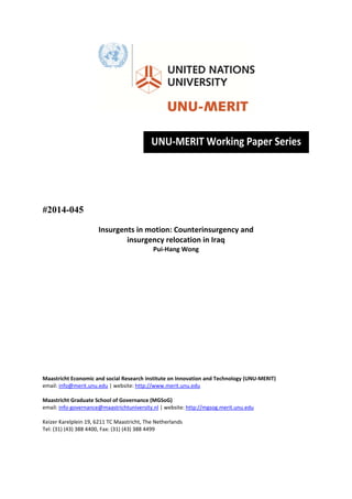  
 
 
 
 
 
 
 
#2014-045
Insurgents in motion: Counterinsurgency and  
insurgency relocation in Iraq 
Pui‐Hang Wong 
 
 
 
 
 
 
 
 
 
 
 
 
 
 
Maastricht Economic and social Research institute on Innovation and Technology (UNU‐MERIT) 
email: info@merit.unu.edu | website: http://www.merit.unu.edu 
 
Maastricht Graduate School of Governance (MGSoG) 
email: info‐governance@maastrichtuniversity.nl | website: http://mgsog.merit.unu.edu 
 
Keizer Karelplein 19, 6211 TC Maastricht, The Netherlands 
Tel: (31) (43) 388 4400, Fax: (31) (43) 388 4499 
 
 
 