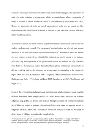 cost curve showing a minimum point after which, costs start rising again. Ray economies of 
scale refer to the reduction in average costs relative to marginal costs when a composition of 
output is assumed to remain fixed while its size is allowed to vary (Dundar and Lewis 1995). 
Hence, ray economies of scale are overall economies of scale over an output set. Ray 
economies of scale often indicate a decline or increase in total education costs as HEIs alter 
the levels of their outputs. 
As mentioned earlier, the most common outputs featured in economies of scale studies are 
student enrolment and research. For purposes of standardization, we selected total student 
enrolment as the main indicator for optimal institutional size4. In instances where the optimal 
size was given as an interval, we calculated the midpoint and used it instead in our analysis. 
After checking for the presence of our parameter of interest, we reduced our tally of studies 
from 21 to 12. We excluded studies that did not have optimal institutional size estimates or 
did not explicitly indicate the minimum ray average costs corresponding to the output mix 
(Lyell 1979, Sav 2011, Koshal et al. 2001, Dougherty 1990, Goudriaan and de Groot 1991, 
Hashimoto and Cohn 1997, Laband and Lentz 2003, Longlong et al. 2009, Worthington and 
Higgs 2011). 
Some of the 12 remaining studies provided more than one set of estimations based on either 
different functional forms (single product vs. multi product cost functions) or different 
subgroups (e.g. public vs. private universities). Multiple estimates of optimal institutional 
size (OIS) were treated as separate observations if they were based on separate models or 
subgroups of HEIs. Hence, the 12 studies on which our analysis is based on, produced 30 
observations of OIS (see appendix A for complete list). 
8 
4 Where enrolment was split into undergraduate (UG) and graduate (G) numbers, we simply added the two 
numbers. Research output was excluded as an indicator as the indicators for the variable were too diverse 
ranging from publications, federal research grant money, general research grant money etc. 
 