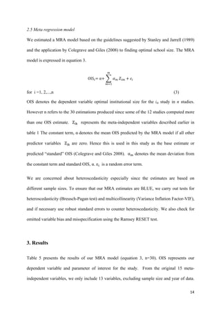 2.5 Meta regression model 
We estimated a MRA model based on the guidelines suggested by Stanley and Jarrell (1989) 
and the application by Colegrave and Giles (2008) to finding optimal school size. The MRA 
model is expressed in equation 3. 
14 
௠ 
OIS௜ൌ α൅ ෍ ߙ௠ 
௠ୀଵ 
ܼ௜௠ ൅ ߝ௜ 
for i =1, 2,...,n (3) 
OIS denotes the dependent variable optimal institutional size for the ith study in n studies. 
However n refers to the 30 estimations produced since some of the 12 studies computed more 
than one OIS estimate. Z୧୩ represents the meta-independent variables described earlier in 
table 1 The constant term, α denotes the mean OIS predicted by the MRA model if all other 
predictor variables Z୧୩ are zero. Hence this is used in this study as the base estimate or 
predicted “standard” OIS (Colegrave and Giles 2008). α୫ denotes the mean deviation from 
the constant term and standard OIS, α. ε୧ is a random error term. 
We are concerned about heteroscedasticity especially since the estimates are based on 
different sample sizes. To ensure that our MRA estimates are BLUE, we carry out tests for 
heteroscedasticity (Breusch-Pagan test) and multicollinearity (Variance Inflation Factor-VIF), 
and if necessary use robust standard errors to counter heteroscedasticity. We also check for 
omitted variable bias and misspecification using the Ramsey RESET test. 
3. Results 
Table 5 presents the results of our MRA model (equation 3, n=30). OIS represents our 
dependent variable and parameter of interest for the study. From the original 15 meta-independent 
variables, we only include 13 variables, excluding sample size and year of data. 
 