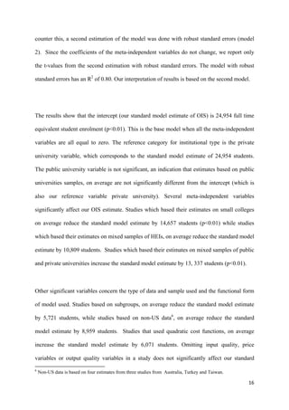 counter this, a second estimation of the model was done with robust standard errors (model 
2). Since the coefficients of the meta-independent variables do not change, we report only 
the t-values from the second estimation with robust standard errors. The model with robust 
standard errors has an R2 of 0.80. Our interpretation of results is based on the second model. 
The results show that the intercept (our standard model estimate of OIS) is 24,954 full time 
equivalent student enrolment (p<0.01). This is the base model when all the meta-independent 
variables are all equal to zero. The reference category for institutional type is the private 
university variable, which corresponds to the standard model estimate of 24,954 students. 
The public university variable is not significant, an indication that estimates based on public 
universities samples, on average are not significantly different from the intercept (which is 
also our reference variable private university). Several meta-independent variables 
significantly affect our OIS estimate. Studies which based their estimates on small colleges 
on average reduce the standard model estimate by 14,657 students (p<0.01) while studies 
which based their estimates on mixed samples of HEIs, on average reduce the standard model 
estimate by 10,809 students. Studies which based their estimates on mixed samples of public 
and private universities increase the standard model estimate by 13, 337 students (p<0.01). 
Other significant variables concern the type of data and sample used and the functional form 
of model used. Studies based on subgroups, on average reduce the standard model estimate 
by 5,721 students, while studies based on non-US data6, on average reduce the standard 
model estimate by 8,959 students. Studies that used quadratic cost functions, on average 
increase the standard model estimate by 6,071 students. Omitting input quality, price 
variables or output quality variables in a study does not significantly affect our standard 
16 
6 Non-US data is based on four estimates from three studies from Australia, Turkey and Taiwan. 
 