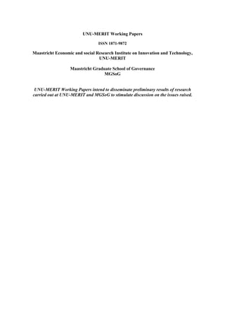 UNU-MERIT Working Papers 
ISSN 1871-9872 
Maastricht Economic and social Research Institute on Innovation and Technology, 
UNU-MERIT 
Maastricht Graduate School of Governance 
MGSoG 
UNU-MERIT Working Papers intend to disseminate preliminary results of research 
carried out at UNU-MERIT and MGSoG to stimulate discussion on the issues raised. 
 