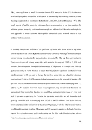 likely more applicable to non-US countries than the US. Moreover, in the US, the cost-size 
relationship of public universities is influenced or obscured by the financing structure, where 
funding is dependent on enrolments (Laband and Lentz 2004, Getz and Siegfried 1991). The 
small sample of public university estimates also warrants caution in our interpretation. In 
addition, private university estimates in our sample are all based on US studies and might be 
less applicable to non-US contexts where private universities could be much smaller in size 
and may be less common. 
A cursory comparative analysis of our predicted optimum with actual sizes of top three 
universities based on Times Higher Education World University Rankings7 from each region 
shows varying opportunities for expansion (see appendix D). The top three universities in 
North America are all private universities with sizes in the range of 2,012 to 21,000 total 
students, indicating room for expansion in the range of 19 per cent to 1140 per cent. The top 
public university in North America is larger than the predicted optimum, and hence would 
need to contract by 31 per cent. In Europe the top three universities are all public with sizes 
ranging from 13,964 to 21,872 students, indicating expansions in the range of 14 per cent - 79 
per cent. In Asia, the top three universities are public institutions, with sizes ranging from 22, 
260 to 37, 304 students. However, based on our optimum, only one university has room for 
expansion (12 per cent) while the other two would face contraction in the range of 14 per cent 
and 33 per cent respectively. In Oceania, the top three universities are all Australian and 
publicly controlled with sizes ranging from 16,719 to 49,020 students. This would indicate 
room for expansion for one university by around 49 per cent, while the other two universities 
would need to contract by about 32 per cent and 49 per cent respectively. In South America, 
two of the top institutions are public universities and the third ranked institution is a private 
18 
7 http://www.timeshighereducation.co.uk/world-university-rankings/ 
 