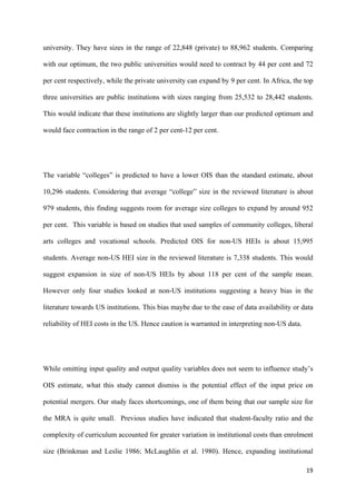 university. They have sizes in the range of 22,848 (private) to 88,962 students. Comparing 
with our optimum, the two public universities would need to contract by 44 per cent and 72 
per cent respectively, while the private university can expand by 9 per cent. In Africa, the top 
three universities are public institutions with sizes ranging from 25,532 to 28,442 students. 
This would indicate that these institutions are slightly larger than our predicted optimum and 
would face contraction in the range of 2 per cent-12 per cent. 
The variable “colleges” is predicted to have a lower OIS than the standard estimate, about 
10,296 students. Considering that average “college” size in the reviewed literature is about 
979 students, this finding suggests room for average size colleges to expand by around 952 
per cent. This variable is based on studies that used samples of community colleges, liberal 
arts colleges and vocational schools. Predicted OIS for non-US HEIs is about 15,995 
students. Average non-US HEI size in the reviewed literature is 7,338 students. This would 
suggest expansion in size of non-US HEIs by about 118 per cent of the sample mean. 
However only four studies looked at non-US institutions suggesting a heavy bias in the 
literature towards US institutions. This bias maybe due to the ease of data availability or data 
reliability of HEI costs in the US. Hence caution is warranted in interpreting non-US data. 
While omitting input quality and output quality variables does not seem to influence study’s 
OIS estimate, what this study cannot dismiss is the potential effect of the input price on 
potential mergers. Our study faces shortcomings, one of them being that our sample size for 
the MRA is quite small. Previous studies have indicated that student-faculty ratio and the 
complexity of curriculum accounted for greater variation in institutional costs than enrolment 
size (Brinkman and Leslie 1986; McLaughlin et al. 1980). Hence, expanding institutional 
19 
 