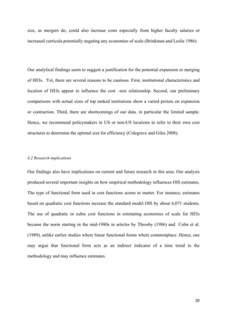 size, as mergers do, could also increase costs especially from higher faculty salaries or 
increased curricula potentially negating any economies of scale (Brinkman and Leslie 1986). 
Our analytical findings seem to suggest a justification for the potential expansion or merging 
of HEIs. Yet, there are several reasons to be cautious. First, institutional characteristics and 
location of HEIs appear to influence the cost –size relationship. Second, our preliminary 
comparisons with actual sizes of top ranked institutions show a varied picture on expansion 
or contraction. Third, there are shortcomings of our data, in particular the limited sample. 
Hence, we recommend policymakers in US or non-US locations to refer to their own cost 
structures to determine the optimal size for efficiency (Colegrave and Giles 2008). 
20 
4.2 Research implications 
Our findings also have implications on current and future research in this area. Our analysis 
produced several important insights on how empirical methodology influences OIS estimates. 
The type of functional form used in cost functions seems to matter. For instance, estimates 
based on quadratic cost functions increase the standard model OIS by about 6,071 students. 
The use of quadratic or cubic cost functions in estimating economies of scale for HEIs 
became the norm starting in the mid-1980s in articles by Throsby (1986) and Cohn et al. 
(1989), unlike earlier studies where linear functional forms where commonplace. Hence, one 
may argue that functional form acts as an indirect indicator of a time trend in the 
methodology and may influence estimates. 
 