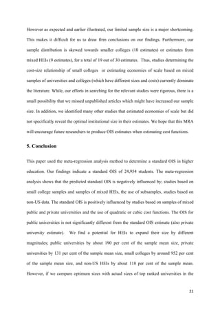 However as expected and earlier illustrated, our limited sample size is a major shortcoming. 
This makes it difficult for us to draw firm conclusions on our findings. Furthermore, our 
sample distribution is skewed towards smaller colleges (10 estimates) or estimates from 
mixed HEIs (9 estimates), for a total of 19 out of 30 estimates. Thus, studies determining the 
cost-size relationship of small colleges or estimating economies of scale based on mixed 
samples of universities and colleges (which have different sizes and costs) currently dominate 
the literature. While, our efforts in searching for the relevant studies were rigorous, there is a 
small possibility that we missed unpublished articles which might have increased our sample 
size. In addition, we identified many other studies that estimated economies of scale but did 
not specifically reveal the optimal institutional size in their estimates. We hope that this MRA 
will encourage future researchers to produce OIS estimates when estimating cost functions. 
21 
5. Conclusion 
This paper used the meta-regression analysis method to determine a standard OIS in higher 
education. Our findings indicate a standard OIS of 24,954 students. The meta-regression 
analysis shows that the predicted standard OIS is negatively influenced by; studies based on 
small college samples and samples of mixed HEIs, the use of subsamples, studies based on 
non-US data. The standard OIS is positively influenced by studies based on samples of mixed 
public and private universities and the use of quadratic or cubic cost functions. The OIS for 
public universities is not significantly different from the standard OIS estimate (also private 
university estimate). We find a potential for HEIs to expand their size by different 
magnitudes; public universities by about 190 per cent of the sample mean size, private 
universities by 131 per cent of the sample mean size, small colleges by around 952 per cent 
of the sample mean size, and non-US HEIs by about 118 per cent of the sample mean. 
However, if we compare optimum sizes with actual sizes of top ranked universities in the 
 