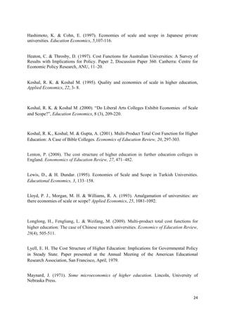 Hashimoto, K. & Cohn, E. (1997). Economies of scale and scope in Japanese private 
universities. Education Economics, 5,107-116. 
Heaton, C. & Throsby, D. (1997). Cost Functions for Australian Universities: A Survey of 
Results with Implications for Policy. Paper 2, Discussion Paper 360. Canberra: Centre for 
Economic Policy Research, ANU, 11–20. 
Koshal, R. K. & Koshal M. (1995). Quality and economies of scale in higher education, 
Applied Economics, 22, 3- 8. 
Koshal, R. K. & Koshal M .(2000). “Do Liberal Arts Colleges Exhibit Economies of Scale 
and Scope?”, Education Economics, 8 (3), 209-220. 
Koshal, R. K., Koshal, M. & Gupta, A. (2001). Multi-Product Total Cost Function for Higher 
Education: A Case of Bible Colleges. Economics of Education Review, 20, 297-303. 
Lenton, P. (2008). The cost structure of higher education in further education colleges in 
England. Eonomomics of Education Review, 27, 471–482. 
Lewis, D., & H. Dundar. (1995). Economies of Scale and Scope in Turkish Universities. 
Educational Economics, 3, 133–158. 
Lloyd, P. J., Morgan, M. H. & Williams, R. A. (1993). Amalgamation of universities: are 
there economies of scale or scope? Applied Economics, 25, 1081-1092. 
Longlong, H., Fengliang, L. & Weifang, M. (2009). Multi-product total cost functions for 
higher education: The case of Chinese research universities. Economics of Education Review, 
28(4), 505-511. 
Lyell, E. H. The Cost Structure of Higher Education: Implications for Governmental Policy 
in Steady State. Paper presented at the Annual Meeting of the American Educational 
Research Association, San Francisco, April, 1979. 
Maynard, J. (1971). Some microeconomics of higher education. Lincoln, University of 
Nebraska Press. 
24 
 
