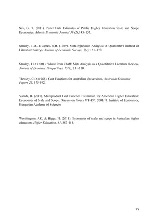 Sav, G. T. (2011). Panel Data Estimates of Public Higher Education Scale and Scope 
Economies. Atlantic Economic Journal 39 (2), 143–153. 
Stanley, T.D., & Jarrell, S.B. (1989). Meta-regression Analysis; A Quantitative method of 
Literature Surveys. Journal of Economic Surveys, 3(2), 161–170. 
Stanley, T.D. (2001). Wheat from Chaff: Meta Analysis as a Quantitative Literature Review. 
Journal of Economic Perspectives, 15(3), 131–150. 
25 
Throsby, C.D. (1986). Cost Functions for Australian Universities, Australian Economic 
Papers 25, 175–192. 
Varadi, B. (2001). Multiproduct Cost Function Estimation for American Higher Education: 
Economies of Scale and Scope. Discussion Papers MT–DP. 2001/11, Institute of Economics, 
Hungarian Academy of Sciences 
Worthington, A.C, & Higgs, H. (2011): Economies of scale and scope in Australian higher 
education. Higher Education, 61, 387-414. 
 
