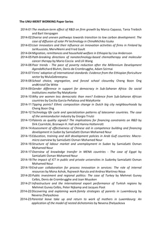 The UNU‐MERIT WORKING Paper Series 
2014-01 The medium‐term effect of R&D on firm growth by Marco Capasso, Tania Treibich 
and Bart Verspagen 
2014-02 Diverse and uneven pathways towards transition to low carbon development: The 
case of diffusion of solar PV technology in ChinaMichiko Iizuka 
2014-03 User innovators and their influence on innovation activities of firms in Finland by 
JariKuusisto, MerviNiemi and Fred Gault 
2014-04 Migration, remittances and household welfare in Ethiopia by Lisa Andersson 
2014-05 Path‐breaking directions of nanotechnology‐based chemotherapy and molecular 
cancer therapy by Mario Coccia and Lili Wang 
2014-06 Poor trends ‐ The pace of poverty reduction after the Millennium Development 
AgendaRichard Bluhm, Denis de Crombrugghe, Adam Szirmai 
2014-07 Firms' adoption of international standards: Evidence from the Ethiopian floriculture 
sector by MuluGebreeyesu 
2014-08 School choice, segregation, and forced school closureby Cheng Boon Ong 
andKristof De Witte 
2014-09 Gender difference in support for democracy in Sub‐Saharan Africa: Do social 
institutions matter?by MatyKonte 
2014-10 Why are women less democratic than men? Evidence from Sub‐Saharan African 
countries by Cecilia García‐Peñalosa and MatyKonte 
2014-11 Tipping points? Ethnic composition change in Dutch big city neighbourhoods by 
Cheng Boon Ong 
2014-12 Technology life cycle and specialization patterns of latecomer countries. The case 
of the semiconductor industry by Giorgio Triulzi 
2014-13 Patents as quality signals? The implications for financing constraints on R&D by 
Dirk Czarnitzki, Bronwyn H. Hall and Hanna Hottenrott 
2014-14 Assessment of effectiveness of Chinese aid in competence building and financing 
development in Sudan by SamiaSatti Osman Mohamed Nour 
2014-15 Education, training and skill development policies in Arab Gulf countries: Macro‐micro 
overview by SamiaSatti Osman Mohamed Nour 
2014-16 Structure of labour market and unemployment in Sudan by SamiaSatti Osman 
Mohamed Nour 
2014-17 Overview of knowledge transfer in MENA countries ‐ The case of Egypt by 
SamiaSatti Osman Mohamed Nour 
2014-18 The impact of ICT in public and private universities in Sudanby SamiaSatti Osman 
Mohamed Nour 
2014-19 End‐user collaboration for process innovation in services: The role of internal 
resources by Mona Ashok, Rajneesh Narula and Andrea Martinez‐Noya 
2014-20 Public investment and regional politics: The case of Turkey by Mehmet Guney 
Celbis, Denis de Crombrugghe and Joan Muysken 
2014-21 Infrastructure and the international export performance of Turkish regions by 
Mehmet Guney Celbis, Peter Nijkamp and Jacques Poot 
2014-22 Discovering and explaining work‐family strategies of parents in Luxembourg by 
Nevena Zhelyazkova 
2014-23 Parental leave take up and return to work of mothers in Luxembourg: An 
application of the model of nested dichotomies by Nevena Zhelyazkova 
 