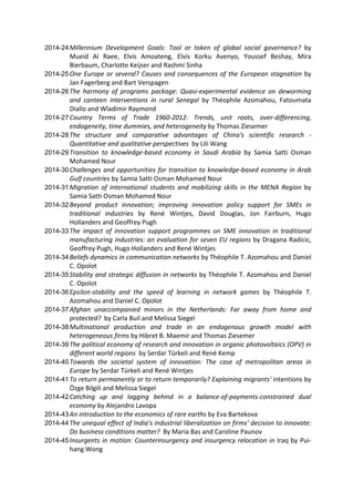 2014-24 Millennium Development Goals: Tool or token of global social governance? by 
Mueid Al Raee, Elvis Amoateng, Elvis Korku Avenyo, Youssef Beshay, Mira 
Bierbaum, Charlotte Keijser and Rashmi Sinha 
2014-25 One Europe or several? Causes and consequences of the European stagnation by 
Jan Fagerberg and Bart Verspagen 
2014-26 The harmony of programs package: Quasi‐experimental evidence on deworming 
and canteen interventions in rural Senegal by Théophile Azomahou, Fatoumata 
Diallo and Wladimir Raymond 
2014-27 Country Terms of Trade 1960‐2012: Trends, unit roots, over‐differencing, 
endogeneity, time dummies, and heterogeneity by Thomas Ziesemer 
2014-28 The structure and comparative advantages of China's scientific research ‐ 
Quantitative and qualitative perspectives by Lili Wang 
2014-29 Transition to knowledge‐based economy in Saudi Arabia by Samia Satti Osman 
Mohamed Nour 
2014-30 Challenges and opportunities for transition to knowledge‐based economy in Arab 
Gulf countries by Samia Satti Osman Mohamed Nour 
2014-31 Migration of international students and mobilizing skills in the MENA Region by 
Samia Satti Osman Mohamed Nour 
2014-32 Beyond product innovation; improving innovation policy support for SMEs in 
traditional industries by René Wintjes, David Douglas, Jon Fairburn, Hugo 
Hollanders and Geoffrey Pugh 
2014-33 The impact of innovation support programmes on SME innovation in traditional 
manufacturing industries: an evaluation for seven EU regions by Dragana Radicic, 
Geoffrey Pugh, Hugo Hollanders and René Wintjes 
2014-34 Beliefs dynamics in communication networks by Théophile T. Azomahou and Daniel 
C. Opolot 
2014-35 Stability and strategic diffusion in networks by Théophile T. Azomahou and Daniel 
C. Opolot 
2014-36 Epsilon‐stability and the speed of learning in network games by Théophile T. 
Azomahou and Daniel C. Opolot 
2014-37 Afghan unaccompanied minors in the Netherlands: Far away from home and 
protected? by Carla Buil and Melissa Siegel 
2014-38 Multinational production and trade in an endogenous growth model with 
heterogeneous firms by Hibret B. Maemir and Thomas Ziesemer 
2014-39 The political economy of research and innovation in organic photovoltaics (OPV) in 
different world regions by Serdar Türkeli and René Kemp 
2014-40 Towards the societal system of innovation: The case of metropolitan areas in 
Europe by Serdar Türkeli and René Wintjes 
2014-41 To return permanently or to return temporarily? Explaining migrants' intentions by 
Özge Bilgili and Melissa Siegel 
2014-42 Catching up and lagging behind in a balance‐of‐payments‐constrained dual 
economy by Alejandro Lavopa 
2014-43 An introduction to the economics of rare earths by Eva Bartekova 
2014-44 The unequal effect of India's industrial liberalization on firms' decision to innovate: 
Do business conditions matter? By Maria Bas and Caroline Paunov 
2014-45 Insurgents in motion: Counterinsurgency and insurgency relocation in Iraq by Pui‐hang 
Wong 
 