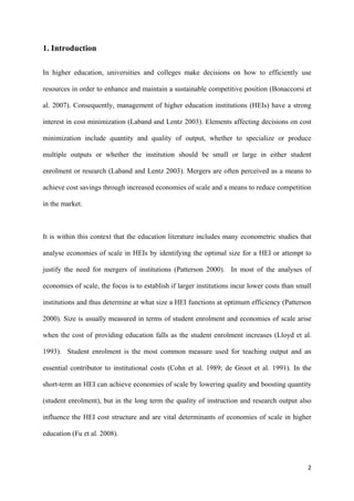 2 
1. Introduction 
In higher education, universities and colleges make decisions on how to efficiently use 
resources in order to enhance and maintain a sustainable competitive position (Bonaccorsi et 
al. 2007). Consequently, management of higher education institutions (HEIs) have a strong 
interest in cost minimization (Laband and Lentz 2003). Elements affecting decisions on cost 
minimization include quantity and quality of output, whether to specialize or produce 
multiple outputs or whether the institution should be small or large in either student 
enrolment or research (Laband and Lentz 2003). Mergers are often perceived as a means to 
achieve cost savings through increased economies of scale and a means to reduce competition 
in the market. 
It is within this context that the education literature includes many econometric studies that 
analyse economies of scale in HEIs by identifying the optimal size for a HEI or attempt to 
justify the need for mergers of institutions (Patterson 2000). In most of the analyses of 
economies of scale, the focus is to establish if larger institutions incur lower costs than small 
institutions and thus determine at what size a HEI functions at optimum efficiency (Patterson 
2000). Size is usually measured in terms of student enrolment and economies of scale arise 
when the cost of providing education falls as the student enrolment increases (Lloyd et al. 
1993). Student enrolment is the most common measure used for teaching output and an 
essential contributor to institutional costs (Cohn et al. 1989; de Groot et al. 1991). In the 
short-term an HEI can achieve economies of scale by lowering quality and boosting quantity 
(student enrolment), but in the long term the quality of instruction and research output also 
influence the HEI cost structure and are vital determinants of economies of scale in higher 
education (Fu et al. 2008). 
 