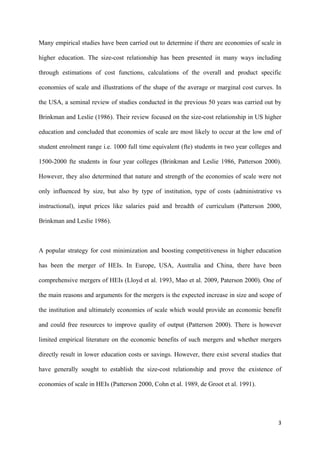 Many empirical studies have been carried out to determine if there are economies of scale in 
higher education. The size-cost relationship has been presented in many ways including 
through estimations of cost functions, calculations of the overall and product specific 
economies of scale and illustrations of the shape of the average or marginal cost curves. In 
the USA, a seminal review of studies conducted in the previous 50 years was carried out by 
Brinkman and Leslie (1986). Their review focused on the size-cost relationship in US higher 
education and concluded that economies of scale are most likely to occur at the low end of 
student enrolment range i.e. 1000 full time equivalent (fte) students in two year colleges and 
1500-2000 fte students in four year colleges (Brinkman and Leslie 1986, Patterson 2000). 
However, they also determined that nature and strength of the economies of scale were not 
only influenced by size, but also by type of institution, type of costs (administrative vs 
instructional), input prices like salaries paid and breadth of curriculum (Patterson 2000, 
Brinkman and Leslie 1986). 
A popular strategy for cost minimization and boosting competitiveness in higher education 
has been the merger of HEIs. In Europe, USA, Australia and China, there have been 
comprehensive mergers of HEIs (Lloyd et al. 1993, Mao et al. 2009, Paterson 2000). One of 
the main reasons and arguments for the mergers is the expected increase in size and scope of 
the institution and ultimately economies of scale which would provide an economic benefit 
and could free resources to improve quality of output (Patterson 2000). There is however 
limited empirical literature on the economic benefits of such mergers and whether mergers 
directly result in lower education costs or savings. However, there exist several studies that 
have generally sought to establish the size-cost relationship and prove the existence of 
economies of scale in HEIs (Patterson 2000, Cohn et al. 1989, de Groot et al. 1991). 
3 
 