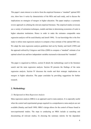 This paper’s main interest is to derive from the empirical literature a “standard” optimal HEI 
size, show how it varies by characteristics of the HEIs and each study, and to discuss the 
implications on strategies of mergers in higher education. The paper employs a systematic 
review approach in collating the relevant empirical literature. The empirical studies reviewed, 
use a variety of estimation techniques, models and data in determining economies of scale in 
higher education institutions. Hence in order to make the estimates comparable meta 
regression analysis will be used (Stanley and Jarrell 1989). To our knowledge this is the first 
study to utilize meta regression analysis to compute a base estimate of the optimal HEI size. 
We adapt the meta regression analysis guidelines laid out by Stanley and Jarell (1989) and 
the approach utilized by Colegrave and Giles (2008) to compute a “standard” estimate of an 
optimal school size and how independent variables increased or decreased the “standard”. 
The paper is organized as follows, section II details the methodology used in the literature 
search and the meta regression analysis. Section III presents the findings of the meta 
regression analysis. Section IV discusses the results and their strategic implications on 
mergers in higher education. The paper concludes by providing suggestions for further 
research. 
4 
2. Methodology 
2.1 Background on Meta Regression Analysis 
Meta regression analysis (MRA) is an approach used in meta analysis. It is especially useful 
when the control and experimental groups required in a comprehensive meta analysis are not 
available (Stanley and Jarell 1989). MRA’s design allows for the control of biases found in 
non-experimental studies. The steps to conducting an MRA include a) searching and 
documenting all relevant studies, b) choosing the summary statistic for the dependent 
 