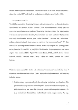 variable, c) selecting meta-independent variables pertaining to the study design and conduct, 
d) carrying out the MRA and finally e) conducting specification tests (Stanley 2001). 
2.2 Search for Relevant Studies 
We initially searched for the existing literature and systematic reviews on the subject matter. 
We identified two literature reviews; Patterson (2000) and Brinkman and Leslie (1986). We 
selected keywords based on our reading of these earlier literature reviews. The keywords that 
were chosen are “economies of scale”, “cost structure” and “cost function”. The keywords 
were used in combination with the terms “higher education”, “colleges” and “universities” 
and a requirement that each study contain an exact term “ray economies of scale”. We then 
searched for relevant published empirical articles, books, book chapters and working papers 
during the period October 2011 to April 2014. The following electronic databases and search 
engines were searched: ERIC, PsycINFO, Science Direct, SAGE, JSTOR, Social Science 
Research Network, Economic Papers, Wiley, Taylor and Francis, Springer and Google 
Scholar. 
Our initial search yielded 155 studies with estimates of economies of scale including about 7 
references from Brinkman and Leslie (1986). Relevant studies had to meet the following 
inclusion criteria: 
1) Studies analyse economies of scale by estimating institutional cost functions. The 
general methodology involves estimating total costs as a function of outputs S (e.g. 
student enrolments and research), exogenous inputs and input quality measures, Xi 
(e.g. institutional characteristics, student-faculty ratio), output quality, Qi (e.g. 
5 
 