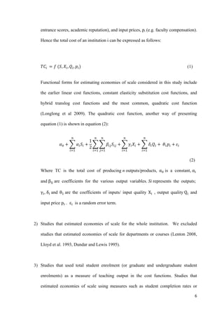 entrance scores, academic reputation), and input prices, pi (e.g. faculty compensation). 
Hence the total cost of an institution i can be expressed as follows: 
6 
, ܳ௜, ݌௜ሻ (1) 
ܶܥ௜ ൌ ݂ ሺܵ,ܺ௜ 
Functional forms for estimating economies of scale considered in this study include 
the earlier linear cost functions, constant elasticity substitution cost functions, and 
hybrid translog cost functions and the most common, quadratic cost function 
(Longlong et al 2009). The quadratic cost function, another way of presenting 
equation (1) is shown in equation (2): 
ߙ଴ ൅ ෍ ߙ௜ܵ௜ ൅ 
1 
2 
௡ 
෍ ෍ ߚ௜௝ܵ௜௝ 
௝ୀଵ 
൅ 
௡ 
௜ୀଵ 
௡ 
௜ୀଵ 
௡ 
෍ ߛ௜ܺ௜ ൅ ෍ߜ௜ 
ܳ௜ ൅ ߠଵ݌௜ ൅ 
௜ୀଵ 
௡ 
௜ୀଵ 
ߝ௜ 
(2) 
Where TC is the total cost of producing n outputs/products, α଴ is a constant, α୧ 
and β୧୨ are coefficients for the various output variables. Si represents the outputs; 
γ୧, δ୧ and θଵ are the coefficients of inputs/ input quality X୧ , output quality Q୧ and 
input price p୧ . ε୧ is a random error term. 
2) Studies that estimated economies of scale for the whole institution. We excluded 
studies that estimated economies of scale for departments or courses (Lenton 2008, 
Lloyd et al. 1993, Dundar and Lewis 1995). 
3) Studies that used total student enrolment (or graduate and undergraduate student 
enrolments) as a measure of teaching output in the cost functions. Studies that 
estimated economies of scale using measures such as student completion rates or 
 
