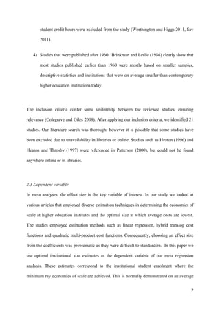student credit hours were excluded from the study (Worthington and Higgs 2011, Sav 
2011). 
4) Studies that were published after 1960. Brinkman and Leslie (1986) clearly show that 
most studies published earlier than 1960 were mostly based on smaller samples, 
descriptive statistics and institutions that were on average smaller than contemporary 
higher education institutions today. 
The inclusion criteria confer some uniformity between the reviewed studies, ensuring 
relevance (Colegrave and Giles 2008). After applying our inclusion criteria, we identified 21 
studies. Our literature search was thorough; however it is possible that some studies have 
been excluded due to unavailability in libraries or online. Studies such as Heaton (1996) and 
Heaton and Throsby (1997) were referenced in Patterson (2000), but could not be found 
anywhere online or in libraries. 
2.3 Dependent variable 
In meta analyses, the effect size is the key variable of interest. In our study we looked at 
various articles that employed diverse estimation techniques in determining the economies of 
scale at higher education institutes and the optimal size at which average costs are lowest. 
The studies employed estimation methods such as linear regression, hybrid translog cost 
functions and quadratic multi-product cost functions. Consequently, choosing an effect size 
from the coefficients was problematic as they were difficult to standardize. In this paper we 
use optimal institutional size estimates as the dependent variable of our meta regression 
analysis. These estimates correspond to the institutional student enrolment where the 
minimum ray economies of scale are achieved. This is normally demonstrated on an average 
7 
 