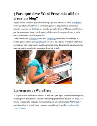 ¿Para qué sirve WordPress más allá de 
crear un blog? 
Seguro de que sabrás de qué hablo si te digo que este artículo es sobre WordPress. 
Como ya sabréis, WordPress es un sistema gestor (o de gestión) de contenidos, 
también conocido por CMS de sus iniciales en inglés Content Management System, 
que ha supuesto un antes y un después en la forma en la que entendemos la red y 
cómo generamos contenidos para ella. 
Todos sabréis que WordPress sirve para crear blogs como éste, sin embargo, es 
posible que no sepáis que WordPress puede ser la base de una red social, una tienda 
en línea, un foro o que puedes usarlo como plataforma de desarrollo de aplicaciones, 
para proyectos de cualquier naturaleza dentro de la web. 
Los orígenes de WordPress 
El origen de este software se remonta al año 2003, por aquel entonces el concepto de 
sistema gestor de contenido ya estaba bastante popularizado y existían los blogs. Yo 
mismo en aquel año empecé a familiarizarme con un CMS llamado PHP-Nuke y 
poco después creé con él, junto con unos compañeros, lo que hoy es el proyecto 
Linux Hispano. 
 