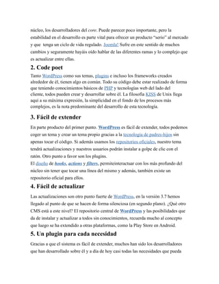 núcleo, los desarrolladores del core. Puede parecer poco importante, pero la 
estabilidad en el desarrollo es parte vital para ofrecer un producto “serio” al mercado 
y que tenga un ciclo de vida regulado. Joomla! Sufre en este sentido de muchos 
cambios y seguramente hayáis oído hablar de las diferentes ramas y lo complejo que 
es actualizar entre ellas. 
2. Code poet 
Tanto WordPress como sus temas, plugins e incluso los frameworks creados 
alrededor de él, tienen algo en común. Todo su código debe estar realizado de forma 
que teniendo conocimientos básicos de PHP y tecnologías web del lado del 
cliente, todos pueden crear y desarrollar sobre él. La filosofía KISS de Unix llega 
aquí a su máxima expresión, la simplicidad en el fondo de los procesos más 
complejos, es la nota predominante del desarrollo de esta tecnología. 
3. Fácil de extender 
En parte producto del primer punto. WordPress es fácil de extender, todos podemos 
coger un tema y crear un tema propio gracias a la tecnología de padres-hijos sin 
apenas tocar el código. Si además usamos los repositorios oficiales, nuestro tema 
tendrá actualizaciones y nuestros usuarios podrán instalar a golpe de clic con el 
ratón. Otro punto a favor son los plugins. 
El diseño de hooks, actions y filters, permiteinteractuar con los más profundo del 
núcleo sin tener que tocar una línea del mismo y además, también existe un 
repositorio oficial para ellos. 
4. Fácil de actualizar 
Las actualizaciones son otro punto fuerte de WordPress, en la versión 3.7 hemos 
llegado al punto de que se hacen de forma silenciosa (en segundo plano). ¿Qué otro 
CMS está a este nivel? El repositorio central de WordPress y las posibilidades que 
da de instalar y actualizar a todos sin conocimientos, recuerda mucho al concepto 
que luego se ha extendido a otras plataformas, como la Play Store en Android. 
5. Un plugin para cada necesidad 
Gracias a que el sistema es fácil de extender, muchos han sido los desarrolladores 
que han desarrollado sobre él y a día de hoy casi todas las necesidades que pueda 
 
