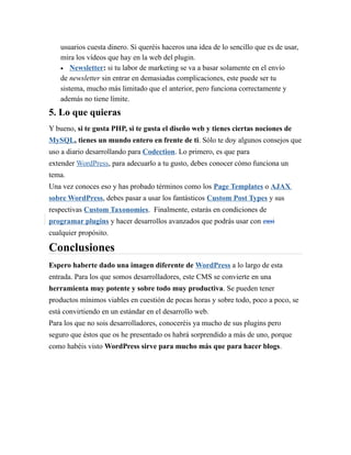 usuarios cuesta dinero. Si queréis haceros una idea de lo sencillo que es de usar, 
mira los vídeos que hay en la web del plugin. 
 Newsletter: si tu labor de marketing se va a basar solamente en el envío 
de newsletter sin entrar en demasiadas complicaciones, este puede ser tu 
sistema, mucho más limitado que el anterior, pero funciona correctamente y 
además no tiene límite. 
5. Lo que quieras 
Y bueno, si te gusta PHP, si te gusta el diseño web y tienes ciertas nociones de 
MySQL, tienes un mundo entero en frente de ti. Sólo te doy algunos consejos que 
uso a diario desarrollando para Codection. Lo primero, es que para 
extender WordPress, para adecuarlo a tu gusto, debes conocer cómo funciona un 
tema. 
Una vez conoces eso y has probado términos como los Page Templates o AJAX 
sobre WordPress, debes pasar a usar los fantásticos Custom Post Types y sus 
respectivas Custom Taxonomies. Finalmente, estarás en condiciones de 
programar plugins y hacer desarrollos avanzados que podrás usar con casi 
cualquier propósito. 
Conclusiones 
Espero haberte dado una imagen diferente de WordPress a lo largo de esta 
entrada. Para los que somos desarrolladores, este CMS se convierte en una 
herramienta muy potente y sobre todo muy productiva. Se pueden tener 
productos mínimos viables en cuestión de pocas horas y sobre todo, poco a poco, se 
está convirtiendo en un estándar en el desarrollo web. 
Para los que no sois desarrolladores, conoceréis ya mucho de sus plugins pero 
seguro que éstos que os he presentado os habrá sorprendido a más de uno, porque 
como habéis visto WordPress sirve para mucho más que para hacer blogs. 
