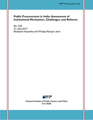 Accessed at http://nipfp.org.in/publications/working-papers/1773 Page 1
Working Paper No. 204
Public Procurement in India: Assessment of
Institutional Mechanism, Challenges, and Reforms
No. 204
31-July-2017
Bhabesh Hazarika and Pratap Ranjan Jena
National Institute of Public Finance and Policy
New Delhi
NIPFP Working paper series
NIPFP Working paper series
 