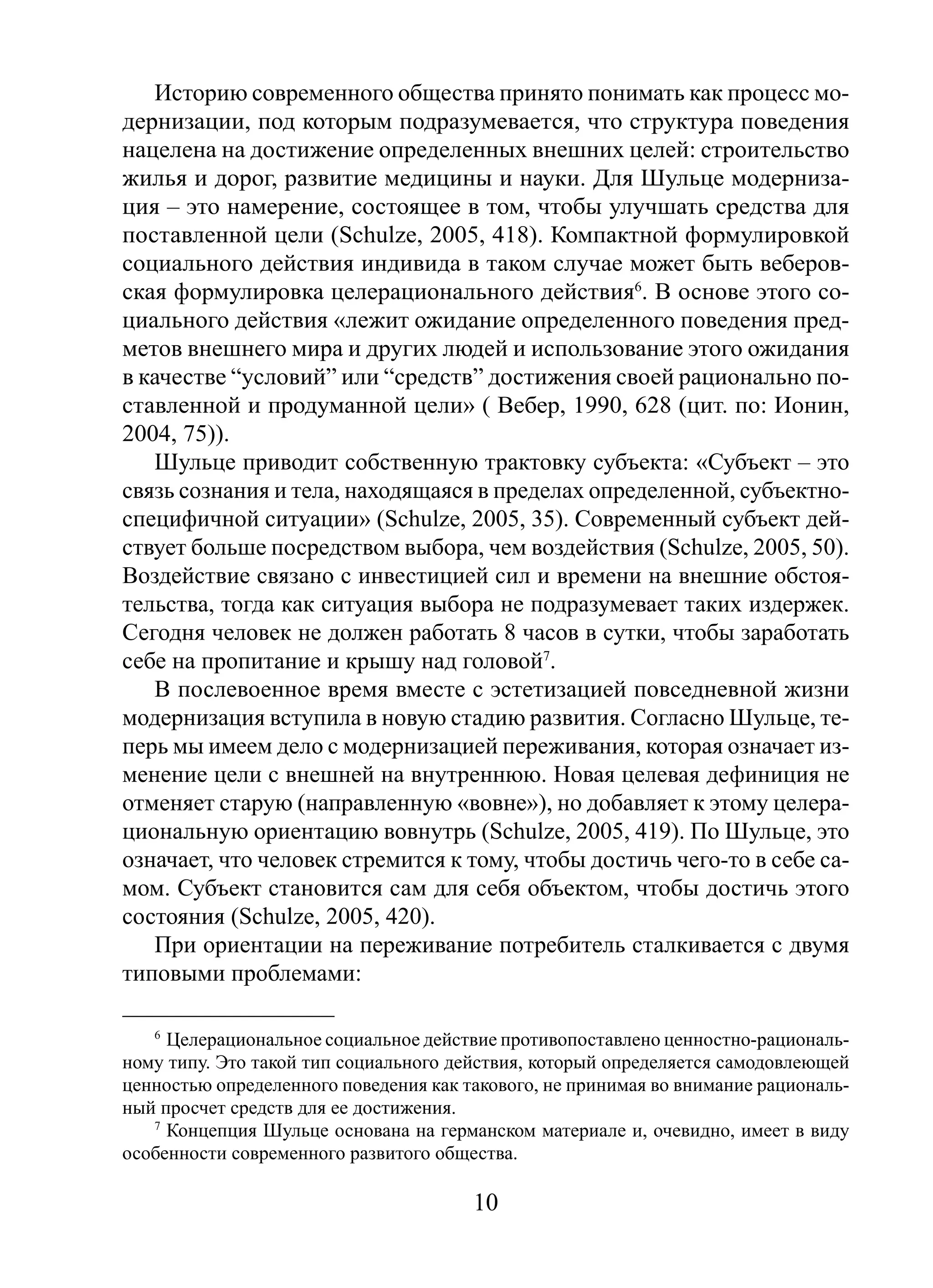 Историю современного общества принято понимать как процесс модернизации, под которым подразумевается, что структура поведения
нацелена на достижение определенных внешних целей: строительство
жилья и дорог, развитие медицины и науки. Для Шульце модернизация – это намерение, состоящее в том, чтобы улучшать средства для
поставленной цели (Schulze, 2005, 418). Компактной формулировкой
социального действия индивида в таком случае может быть веберовская формулировка целерационального действия6. В основе этого социального действия «лежит ожидание определенного поведения предметов внешнего мира и других людей и использование этого ожидания
в качестве “условий” или “средств” достижения своей рационально поставленной и продуманной цели» ( Вебер, 1990, 628 (цит. по: Ионин,
2004, 75)).
Шульце приводит собственную трактовку субъекта: «Субъект – это
связь сознания и тела, находящаяся в пределах определенной, субъектноспецифичной ситуации» (Schulze, 2005, 35). Современный субъект действует больше посредством выбора, чем воздействия (Schulze, 2005, 50).
Воздействие связано с инвестицией сил и времени на внешние обстоятельства, тогда как ситуация выбора не подразумевает таких издержек.
Сегодня человек не должен работать 8 часов в сутки, чтобы заработать
себе на пропитание и крышу над головой7.
В послевоенное время вместе с эстетизацией повседневной жизни
модернизация вступила в новую стадию развития. Согласно Шульце, теперь мы имеем дело с модернизацией переживания, которая означает изменение цели с внешней на внутреннюю. Новая целевая дефиниция не
отменяет старую (направленную «вовне»), но добавляет к этому целерациональную ориентацию вовнутрь (Schulze, 2005, 419). По Шульце, это
означает, что человек стремится к тому, чтобы достичь чего-то в себе самом. Субъект становится сам для себя объектом, чтобы достичь этого
состояния (Schulze, 2005, 420).
При ориентации на переживание потребитель сталкивается с двумя
типовыми проблемами:
6
Целерациональное социальное действие противопоставлено ценностно-рациональному типу. Это такой тип социального действия, который определяется самодовлеющей
ценностью определенного поведения как такового, не принимая во внимание рациональный просчет средств для ее достижения.
7
Концепция Шульце основана на германском материале и, очевидно, имеет в виду
особенности современного развитого общества.

10

 
