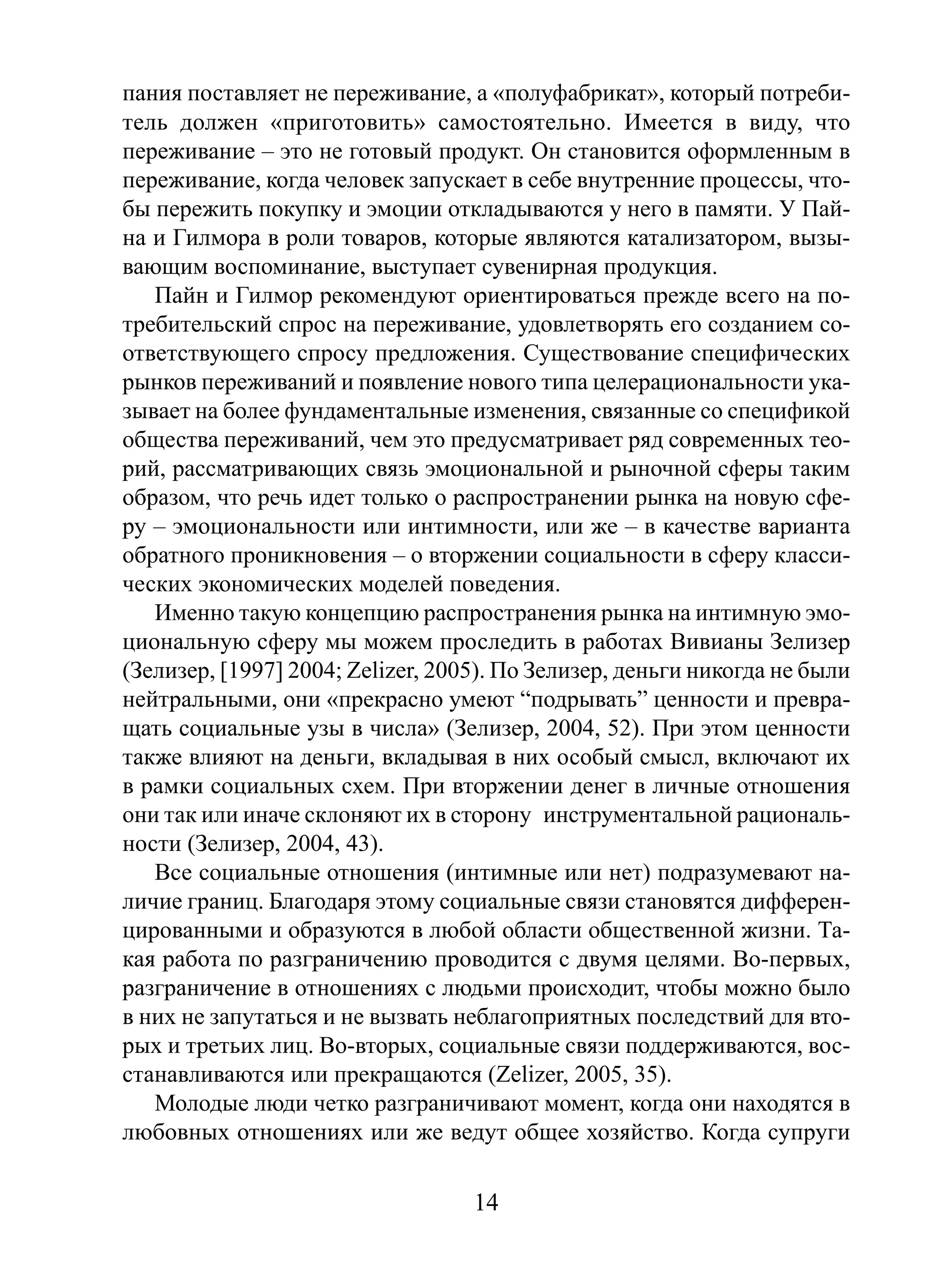 пания поставляет не переживание, а «полуфабрикат», который потребитель должен «приготовить» самостоятельно. Имеется в виду, что
переживание – это не готовый продукт. Он становится оформленным в
переживание, когда человек запускает в себе внутренние процессы, чтобы пережить покупку и эмоции откладываются у него в памяти. У Пайна и Гилмора в роли товаров, которые являются катализатором, вызывающим воспоминание, выступает сувенирная продукция.
Пайн и Гилмор рекомендуют ориентироваться прежде всего на потребительский спрос на переживание, удовлетворять его созданием соответствующего спросу предложения. Существование специфических
рынков переживаний и появление нового типа целерациональности указывает на более фундаментальные изменения, связанные со спецификой
общества переживаний, чем это предусматривает ряд современных теорий, рассматривающих связь эмоциональной и рыночной сферы таким
образом, что речь идет только о распространении рынка на новую сферу – эмоциональности или интимности, или же – в качестве варианта
обратного проникновения – о вторжении социальности в сферу классических экономических моделей поведения.
Именно такую концепцию распространения рынка на интимную эмоциональную сферу мы можем проследить в работах Вивианы Зелизер
(Зелизер, [1997] 2004; Zelizer, 2005). По Зелизер, деньги никогда не были
нейтральными, они «прекрасно умеют “подрывать” ценности и превращать социальные узы в числа» (Зелизер, 2004, 52). При этом ценности
также влияют на деньги, вкладывая в них особый смысл, включают их
в рамки социальных схем. При вторжении денег в личные отношения
они так или иначе склоняют их в сторону инструментальной рациональности (Зелизер, 2004, 43).
Все социальные отношения (интимные или нет) подразумевают наличие границ. Благодаря этому социальные связи становятся дифференцированными и образуются в любой области общественной жизни. Такая работа по разграничению проводится с двумя целями. Во-первых,
разграничение в отношениях с людьми происходит, чтобы можно было
в них не запутаться и не вызвать неблагоприятных последствий для вторых и третьих лиц. Во-вторых, социальные связи поддерживаются, восстанавливаются или прекращаются (Zelizer, 2005, 35).
Молодые люди четко разграничивают момент, когда они находятся в
любовных отношениях или же ведут общее хозяйство. Когда супруги

14

 