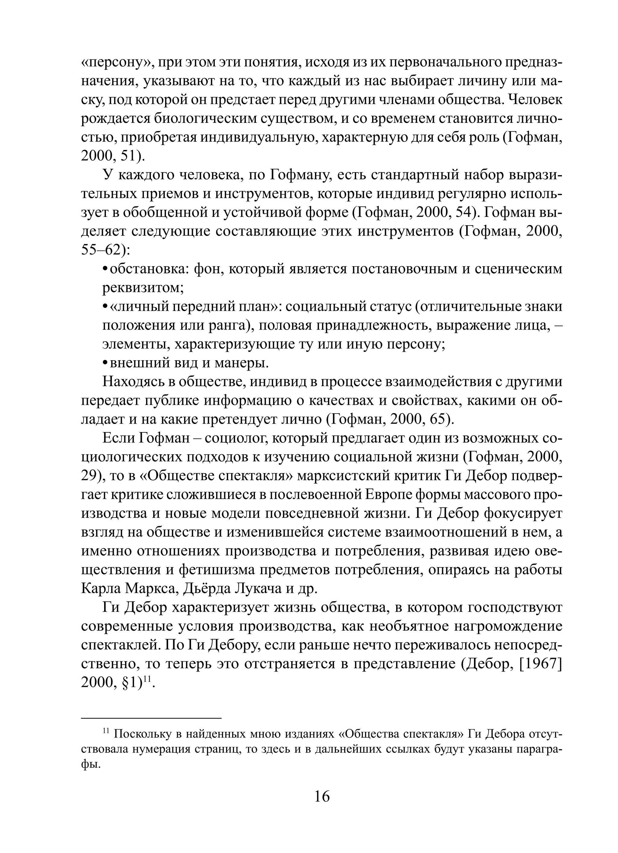 «персону», при этом эти понятия, исходя из их первоначального предназначения, указывают на то, что каждый из нас выбирает личину или маску, под которой он предстает перед другими членами общества. Человек
рождается биологическим существом, и со временем становится личностью, приобретая индивидуальную, характерную для себя роль (Гофман,
2000, 51).
У каждого человека, по Гофману, есть стандартный набор выразительных приемов и инструментов, которые индивид регулярно использует в обобщенной и устойчивой форме (Гофман, 2000, 54). Гофман выделяет следующие составляющие этих инструментов (Гофман, 2000,
55–62):
• обстановка: фон, который является постановочным и сценическим
реквизитом;
• «личный передний план»: социальный статус (отличительные знаки
положения или ранга), половая принадлежность, выражение лица, –
элементы, характеризующие ту или иную персону;
• внешний вид и манеры.
Находясь в обществе, индивид в процессе взаимодействия с другими
передает публике информацию о качествах и свойствах, какими он обладает и на какие претендует лично (Гофман, 2000, 65).
Если Гофман – социолог, который предлагает один из возможных социологических подходов к изучению социальной жизни (Гофман, 2000,
29), то в «Обществе спектакля» марксистский критик Ги Дебор подвергает критике сложившиеся в послевоенной Европе формы массового производства и новые модели повседневной жизни. Ги Дебор фокусирует
взгляд на обществе и изменившейся системе взаимоотношений в нем, а
именно отношениях производства и потребления, развивая идею овеществления и фетишизма предметов потребления, опираясь на работы
Карла Маркса, Дьёрда Лукача и др.
Ги Дебор характеризует жизнь общества, в котором господствуют
современные условия производства, как необъятное нагромождение
спектаклей. По Ги Дебору, если раньше нечто переживалось непосредственно, то теперь это отстраняется в представление (Дебор, [1967]
2000, §1)11.
11

Поскольку в найденных мною изданиях «Общества спектакля» Ги Дебора отсутствовала нумерация страниц, то здесь и в дальнейших ссылках будут указаны параграфы.

16

 
