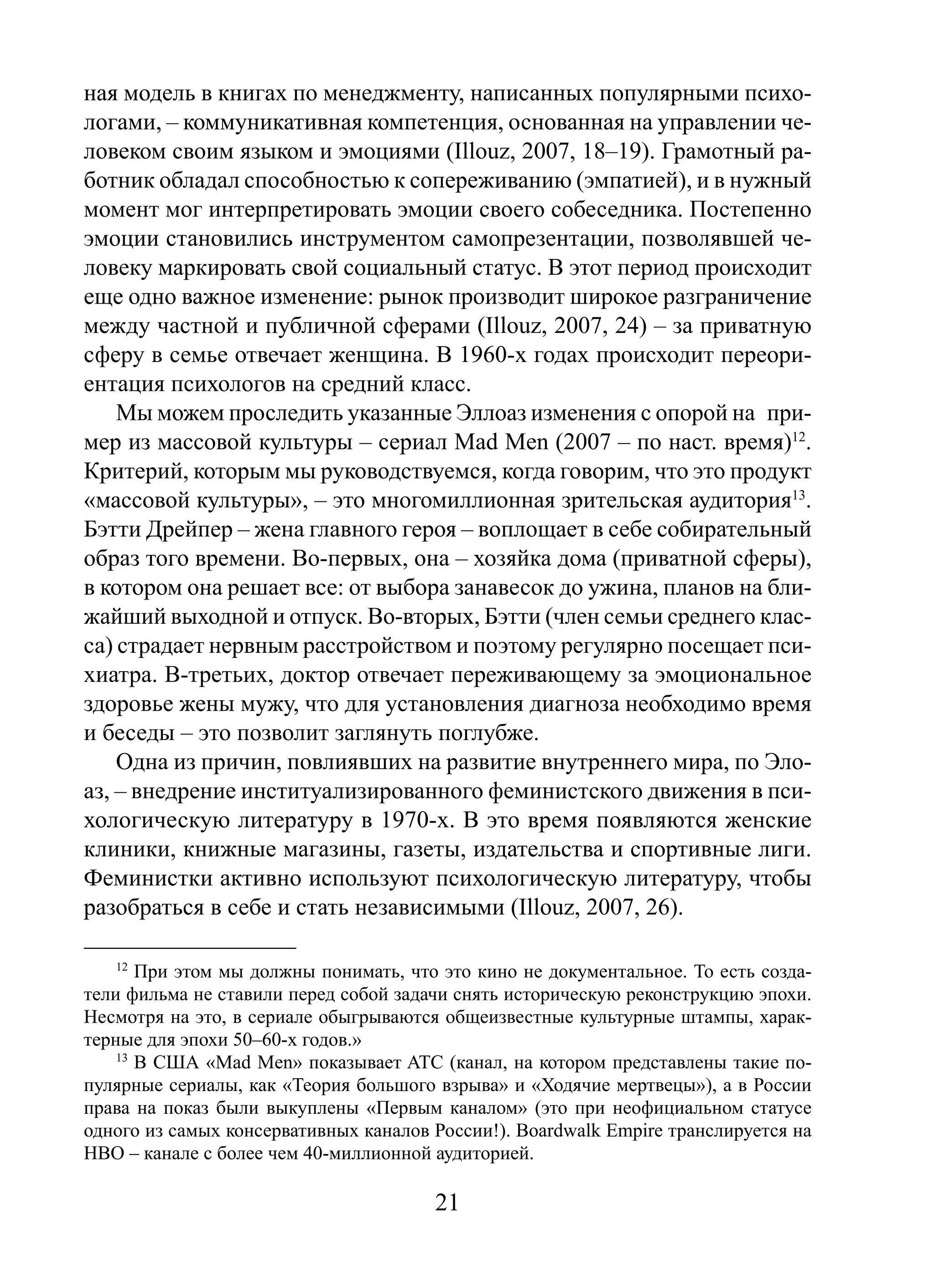 ная модель в книгах по менеджменту, написанных популярными психологами, – коммуникативная компетенция, основанная на управлении человеком своим языком и эмоциями (Illouz, 2007, 18–19). Грамотный работник обладал способностью к сопереживанию (эмпатией), и в нужный
момент мог интерпретировать эмоции своего собеседника. Постепенно
эмоции становились инструментом самопрезентации, позволявшей человеку маркировать свой социальный статус. В этот период происходит
еще одно важное изменение: рынок производит широкое разграничение
между частной и публичной сферами (Illouz, 2007, 24) – за приватную
сферу в семье отвечает женщина. В 1960-х годах происходит переориентация психологов на средний класс.
Мы можем проследить указанные Эллоаз изменения с опорой на пример из массовой культуры – сериал Mad Men (2007 – по наст. время)12.
Критерий, которым мы руководствуемся, когда говорим, что это продукт
«массовой культуры», – это многомиллионная зрительская аудитория13.
Бэтти Дрейпер – жена главного героя – воплощает в себе собирательный
образ того времени. Во-первых, она – хозяйка дома (приватной сферы),
в котором она решает все: от выбора занавесок до ужина, планов на ближайший выходной и отпуск. Во-вторых, Бэтти (член семьи среднего класса) страдает нервным расстройством и поэтому регулярно посещает психиатра. В-третьих, доктор отвечает переживающему за эмоциональное
здоровье жены мужу, что для установления диагноза необходимо время
и беседы – это позволит заглянуть поглубже.
Одна из причин, повлиявших на развитие внутреннего мира, по Элоаз, – внедрение институализированного феминистского движения в психологическую литературу в 1970-х. В это время появляются женские
клиники, книжные магазины, газеты, издательства и спортивные лиги.
Феминистки активно используют психологическую литературу, чтобы
разобраться в себе и стать независимыми (Illouz, 2007, 26).
12

При этом мы должны понимать, что это кино не документальное. То есть создатели фильма не ставили перед собой задачи снять историческую реконструкцию эпохи.
Несмотря на это, в сериале обыгрываются общеизвестные культурные штампы, характерные для эпохи 50–60-х годов.»
13
В США «Mad Men» показывает ATC (канал, на котором представлены такие популярные сериалы, как «Теория большого взрыва» и «Ходячие мертвецы»), а в России
права на показ были выкуплены «Первым каналом» (это при неофициальном статусе
одного из самых консервативных каналов России!). Boardwalk Empire транслируется на
HBO – канале с более чем 40-миллионной аудиторией.

21

 