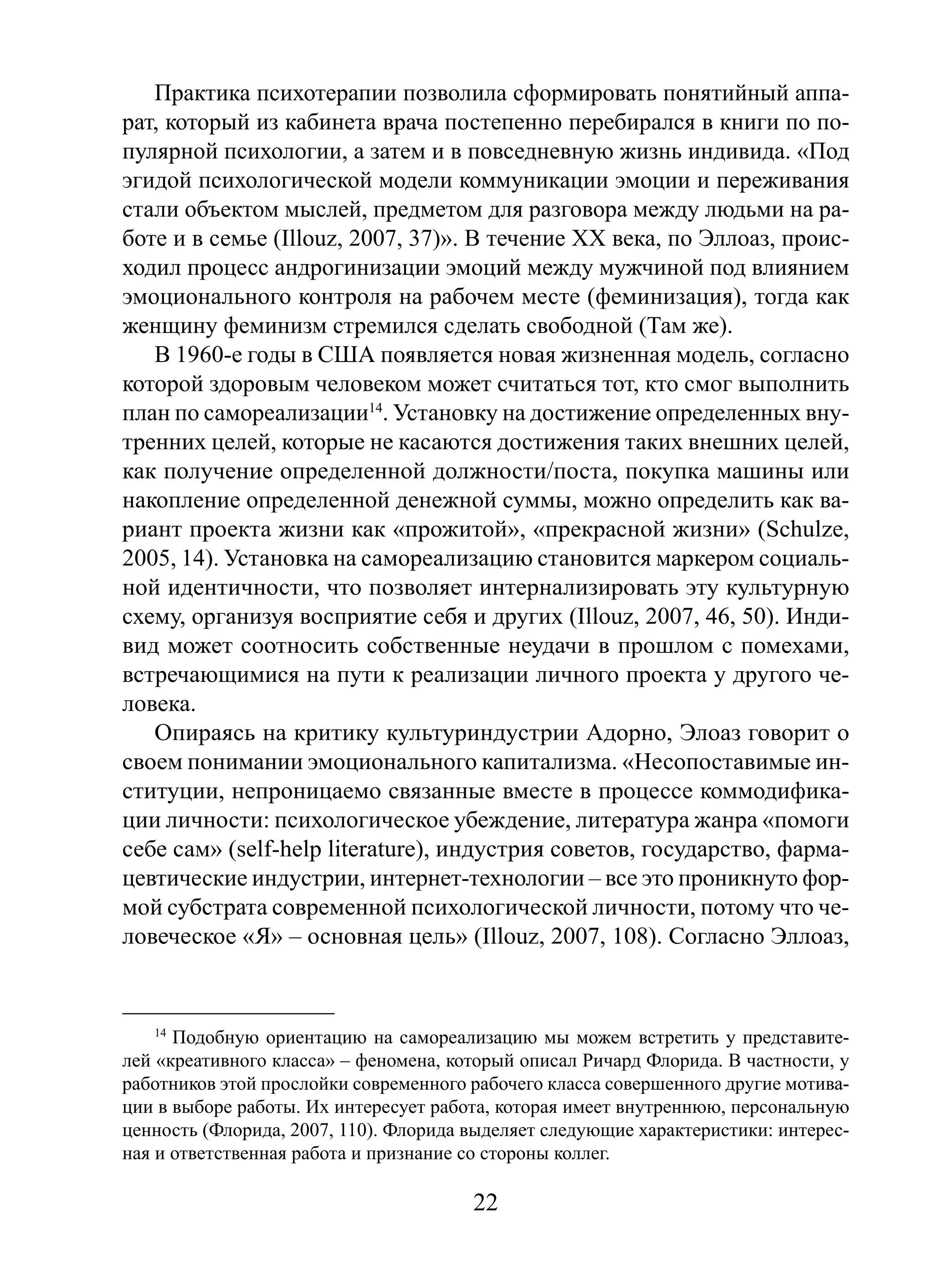 Практика психотерапии позволила сформировать понятийный аппарат, который из кабинета врача постепенно перебирался в книги по популярной психологии, а затем и в повседневную жизнь индивида. «Под
эгидой психологической модели коммуникации эмоции и переживания
стали объектом мыслей, предметом для разговора между людьми на работе и в семье (Illouz, 2007, 37)». В течение XX века, по Эллоаз, происходил процесс андрогинизации эмоций между мужчиной под влиянием
эмоционального контроля на рабочем месте (феминизация), тогда как
женщину феминизм стремился сделать свободной (Там же).
В 1960-е годы в США появляется новая жизненная модель, согласно
которой здоровым человеком может считаться тот, кто смог выполнить
план по самореализации14. Установку на достижение определенных внутренних целей, которые не касаются достижения таких внешних целей,
как получение определенной должности/поста, покупка машины или
накопление определенной денежной суммы, можно определить как вариант проекта жизни как «прожитой», «прекрасной жизни» (Schulze,
2005, 14). Установка на самореализацию становится маркером социальной идентичности, что позволяет интернализировать эту культурную
схему, организуя восприятие себя и других (Illouz, 2007, 46, 50). Индивид может соотносить собственные неудачи в прошлом с помехами,
встречающимися на пути к реализации личного проекта у другого человека.
Опираясь на критику культуриндустрии Адорно, Элоаз говорит о
своем понимании эмоционального капитализма. «Несопоставимые институции, непроницаемо связанные вместе в процессе коммодификации личности: психологическое убеждение, литература жанра «помоги
себе сам» (self-help literature), индустрия советов, государство, фармацевтические индустрии, интернет-технологии – все это проникнуто формой субстрата современной психологической личности, потому что человеческое «Я» – основная цель» (Illouz, 2007, 108). Согласно Эллоаз,

14
Подобную ориентацию на самореализацию мы можем встретить у представителей «креативного класса» – феномена, который описал Ричард Флорида. В частности, у
работников этой прослойки современного рабочего класса совершенного другие мотивации в выборе работы. Их интересует работа, которая имеет внутреннюю, персональную
ценность (Флорида, 2007, 110). Флорида выделяет следующие характеристики: интересная и ответственная работа и признание со стороны коллег.

22

 
