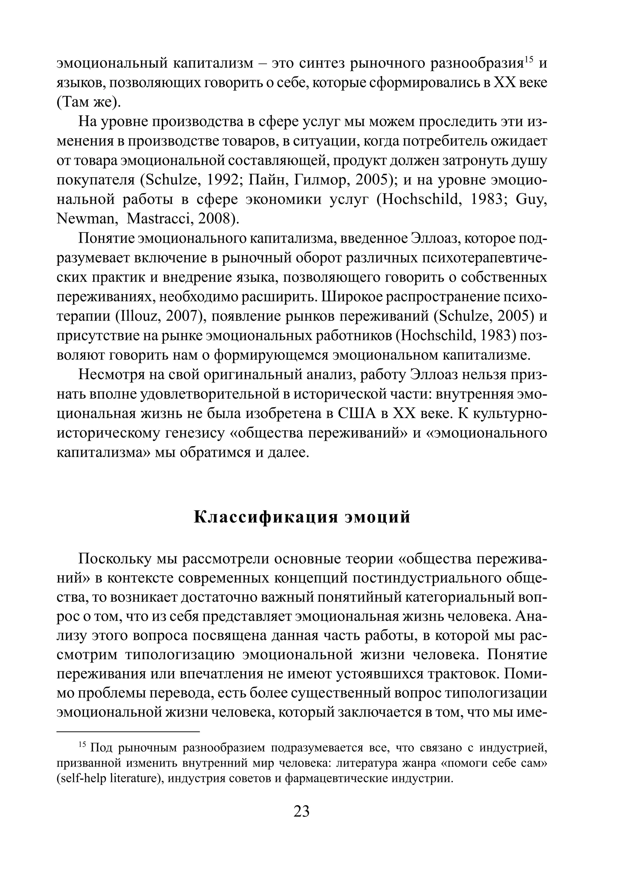эмоциональный капитализм – это синтез рыночного разнообразия15 и
языков, позволяющих говорить о себе, которые сформировались в XX веке
(Там же).
На уровне производства в сфере услуг мы можем проследить эти изменения в производстве товаров, в ситуации, когда потребитель ожидает
от товара эмоциональной составляющей, продукт должен затронуть душу
покупателя (Schulze, 1992; Пайн, Гилмор, 2005); и на уровне эмоциональной работы в сфере экономики услуг (Hochschild, 1983; Guy,
Newman, Mastracci, 2008).
Понятие эмоционального капитализма, введенное Эллоаз, которое подразумевает включение в рыночный оборот различных психотерапевтических практик и внедрение языка, позволяющего говорить о собственных
переживаниях, необходимо расширить. Широкое распространение психотерапии (Illouz, 2007), появление рынков переживаний (Schulze, 2005) и
присутствие на рынке эмоциональных работников (Hochschild, 1983) позволяют говорить нам о формирующемся эмоциональном капитализме.
Несмотря на свой оригинальный анализ, работу Эллоаз нельзя признать вполне удовлетворительной в исторической части: внутренняя эмоциональная жизнь не была изобретена в США в ХХ веке. К культурноисторическому генезису «общества переживаний» и «эмоционального
капитализма» мы обратимся и далее.

Классификация эмоций
Поскольку мы рассмотрели основные теории «общества переживаний» в контексте современных концепций постиндустриального общества, то возникает достаточно важный понятийный категориальный вопрос о том, что из себя представляет эмоциональная жизнь человека. Анализу этого вопроса посвящена данная часть работы, в которой мы рассмотрим типологизацию эмоциональной жизни человека. Понятие
переживания или впечатления не имеют устоявшихся трактовок. Помимо проблемы перевода, есть более существенный вопрос типологизации
эмоциональной жизни человека, который заключается в том, что мы име15

Под рыночным разнообразием подразумевается все, что связано с индустрией,
призванной изменить внутренний мир человека: литература жанра «помоги себе сам»
(self-help literature), индустрия советов и фармацевтические индустрии.

23

 