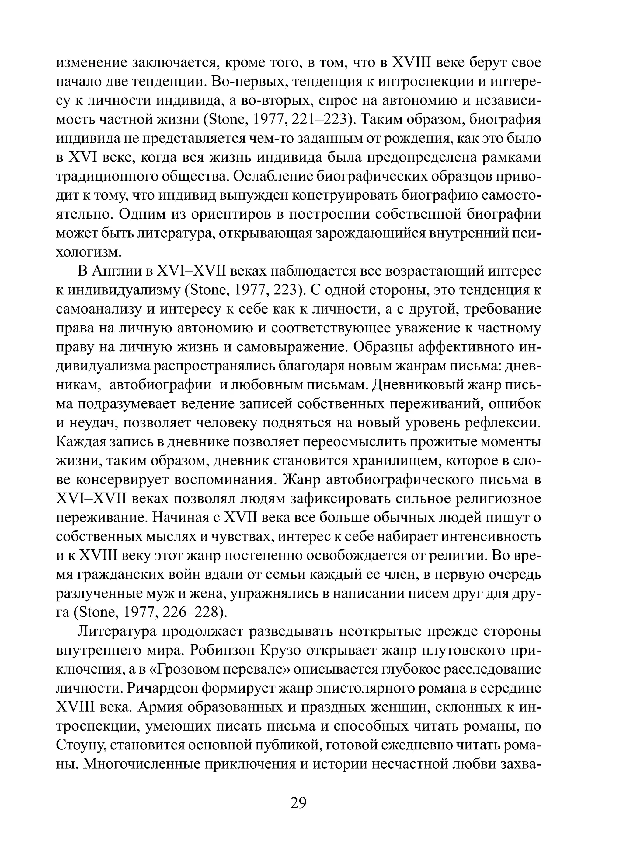 изменение заключается, кроме того, в том, что в XVIII веке берут свое
начало две тенденции. Во-первых, тенденция к интроспекции и интересу к личности индивида, а во-вторых, спрос на автономию и независимость частной жизни (Stone, 1977, 221–223). Таким образом, биография
индивида не представляется чем-то заданным от рождения, как это было
в XVI веке, когда вся жизнь индивида была предопределена рамками
традиционного общества. Ослабление биографических образцов приводит к тому, что индивид вынужден конструировать биографию самостоятельно. Одним из ориентиров в построении собственной биографии
может быть литература, открывающая зарождающийся внутренний психологизм.
В Англии в XVI–XVII веках наблюдается все возрастающий интерес
к индивидуализму (Stone, 1977, 223). С одной стороны, это тенденция к
самоанализу и интересу к себе как к личности, а с другой, требование
права на личную автономию и соответствующее уважение к частному
праву на личную жизнь и самовыражение. Образцы аффективного индивидуализма распространялись благодаря новым жанрам письма: дневникам, автобиографии и любовным письмам. Дневниковый жанр письма подразумевает ведение записей собственных переживаний, ошибок
и неудач, позволяет человеку подняться на новый уровень рефлексии.
Каждая запись в дневнике позволяет переосмыслить прожитые моменты
жизни, таким образом, дневник становится хранилищем, которое в слове консервирует воспоминания. Жанр автобиографического письма в
XVI–XVII веках позволял людям зафиксировать сильное религиозное
переживание. Начиная с XVII века все больше обычных людей пишут о
собственных мыслях и чувствах, интерес к себе набирает интенсивность
и к XVIII веку этот жанр постепенно освобождается от религии. Во время гражданских войн вдали от семьи каждый ее член, в первую очередь
разлученные муж и жена, упражнялись в написании писем друг для друга (Stone, 1977, 226–228).
Литература продолжает разведывать неоткрытые прежде стороны
внутреннего мира. Робинзон Крузо открывает жанр плутовского приключения, а в «Грозовом перевале» описывается глубокое расследование
личности. Ричардсон формирует жанр эпистолярного романа в середине
XVIII века. Армия образованных и праздных женщин, склонных к интроспекции, умеющих писать письма и способных читать романы, по
Стоуну, становится основной публикой, готовой ежедневно читать романы. Многочисленные приключения и истории несчастной любви захва-

29

 