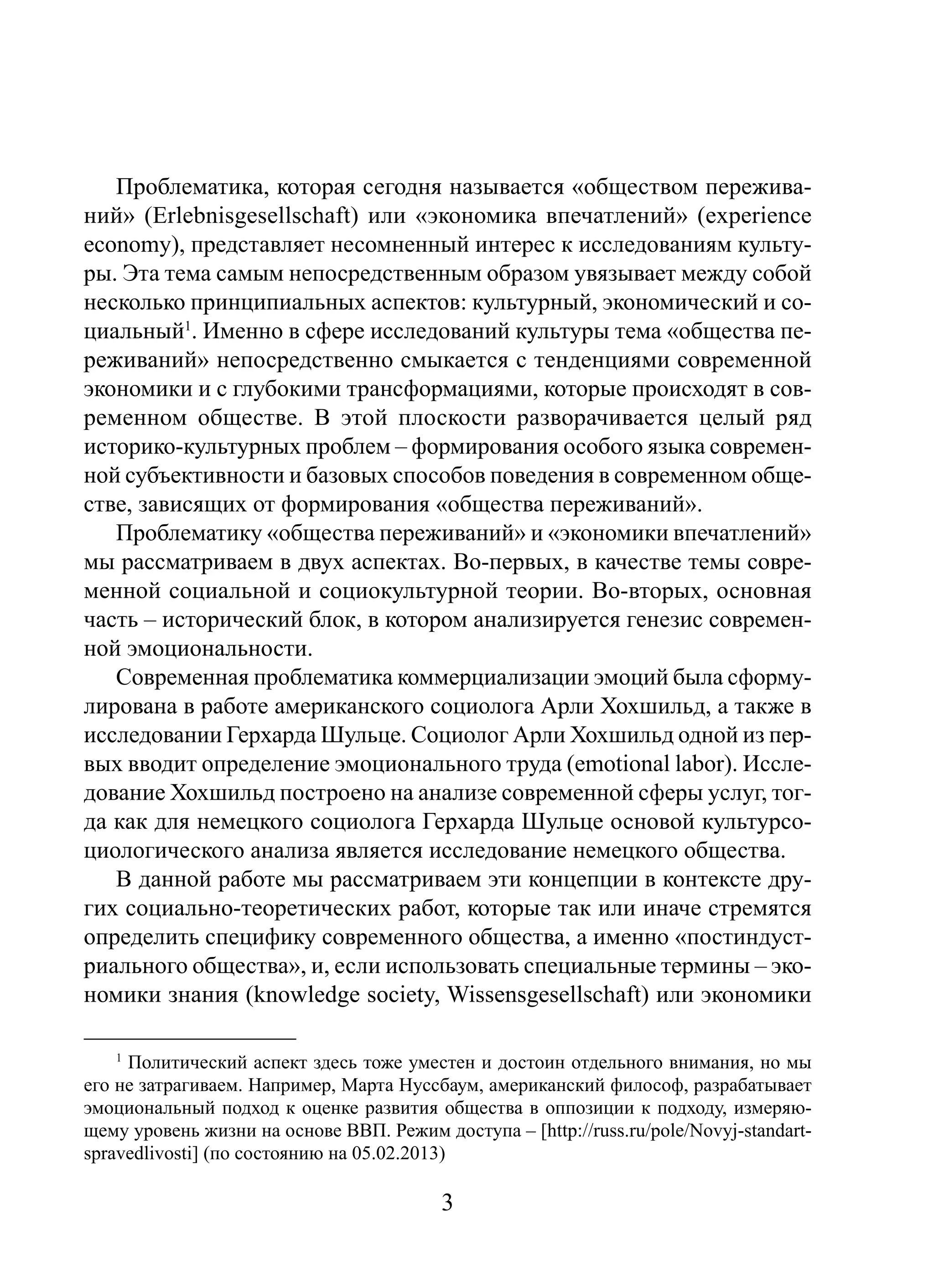Проблематика, которая сегодня называется «обществом переживаний» (Erlebnisgesellschaft) или «экономика впечатлений» (experience
economy), представляет несомненный интерес к исследованиям культуры. Эта тема самым непосредственным образом увязывает между собой
несколько принципиальных аспектов: культурный, экономический и социальный1. Именно в сфере исследований культуры тема «общества переживаний» непосредственно смыкается с тенденциями современной
экономики и с глубокими трансформациями, которые происходят в современном обществе. В этой плоскости разворачивается целый ряд
историко-культурных проблем – формирования особого языка современной субъективности и базовых способов поведения в современном обществе, зависящих от формирования «общества переживаний».
Проблематику «общества переживаний» и «экономики впечатлений»
мы рассматриваем в двух аспектах. Во-первых, в качестве темы современной социальной и социокультурной теории. Во-вторых, основная
часть – исторический блок, в котором анализируется генезис современной эмоциональности.
Современная проблематика коммерциализации эмоций была сформулирована в работе американского социолога Арли Хохшильд, а также в
исследовании Герхарда Шульце. Социолог Арли Хохшильд одной из первых вводит определение эмоционального труда (emotional labor). Исследование Хохшильд построено на анализе современной сферы услуг, тогда как для немецкого социолога Герхарда Шульце основой культурсоциологического анализа является исследование немецкого общества.
В данной работе мы рассматриваем эти концепции в контексте других социально-теоретических работ, которые так или иначе стремятся
определить специфику современного общества, а именно «постиндустриального общества», и, если использовать специальные термины – экономики знания (knowledge society, Wissensgesellschaft) или экономики
1

Политический аспект здесь тоже уместен и достоин отдельного внимания, но мы
его не затрагиваем. Например, Марта Нуссбаум, американский философ, разрабатывает
эмоциональный подход к оценке развития общества в оппозиции к подходу, измеряющему уровень жизни на основе ВВП. Режим доступа – [http://russ.ru/pole/Novyj-standartspravedlivosti] (по состоянию на 05.02.2013)

3

 