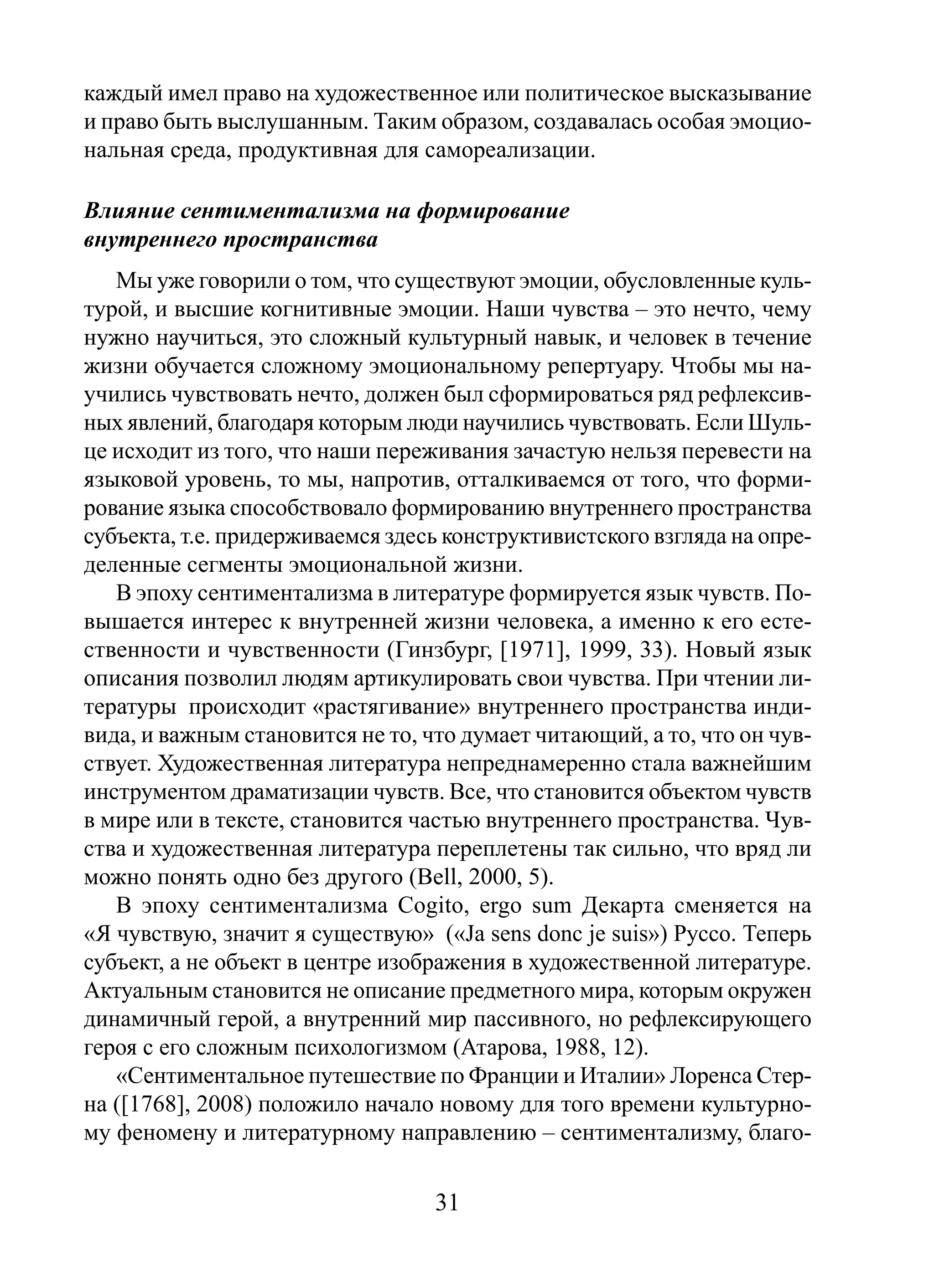 каждый имел право на художественное или политическое высказывание
и право быть выслушанным. Таким образом, создавалась особая эмоциональная среда, продуктивная для самореализации.
Влияние сентиментализма на формирование
внутреннего пространства
Мы уже говорили о том, что существуют эмоции, обусловленные культурой, и высшие когнитивные эмоции. Наши чувства – это нечто, чему
нужно научиться, это сложный культурный навык, и человек в течение
жизни обучается сложному эмоциональному репертуару. Чтобы мы научились чувствовать нечто, должен был сформироваться ряд рефлексивных явлений, благодаря которым люди научились чувствовать. Если Шульце исходит из того, что наши переживания зачастую нельзя перевести на
языковой уровень, то мы, напротив, отталкиваемся от того, что формирование языка способствовало формированию внутреннего пространства
субъекта, т.е. придерживаемся здесь конструктивистского взгляда на определенные сегменты эмоциональной жизни.
В эпоху сентиментализма в литературе формируется язык чувств. Повышается интерес к внутренней жизни человека, а именно к его естественности и чувственности (Гинзбург, [1971], 1999, 33). Новый язык
описания позволил людям артикулировать свои чувства. При чтении литературы происходит «растягивание» внутреннего пространства индивида, и важным становится не то, что думает читающий, а то, что он чувствует. Художественная литература непреднамеренно стала важнейшим
инструментом драматизации чувств. Все, что становится объектом чувств
в мире или в тексте, становится частью внутреннего пространства. Чувства и художественная литература переплетены так сильно, что вряд ли
можно понять одно без другого (Bell, 2000, 5).
В эпоху сентиментализма Cogito, ergo sum Декарта сменяется на
«Я чувствую, значит я существую» («Ja sens donc je suis») Руссо. Теперь
субъект, а не объект в центре изображения в художественной литературе.
Актуальным становится не описание предметного мира, которым окружен
динамичный герой, а внутренний мир пассивного, но рефлексирующего
героя с его сложным психологизмом (Атарова, 1988, 12).
«Сентиментальное путешествие по Франции и Италии» Лоренса Стерна ([1768], 2008) положило начало новому для того времени культурному феномену и литературному направлению – сентиментализму, благо-

31

 