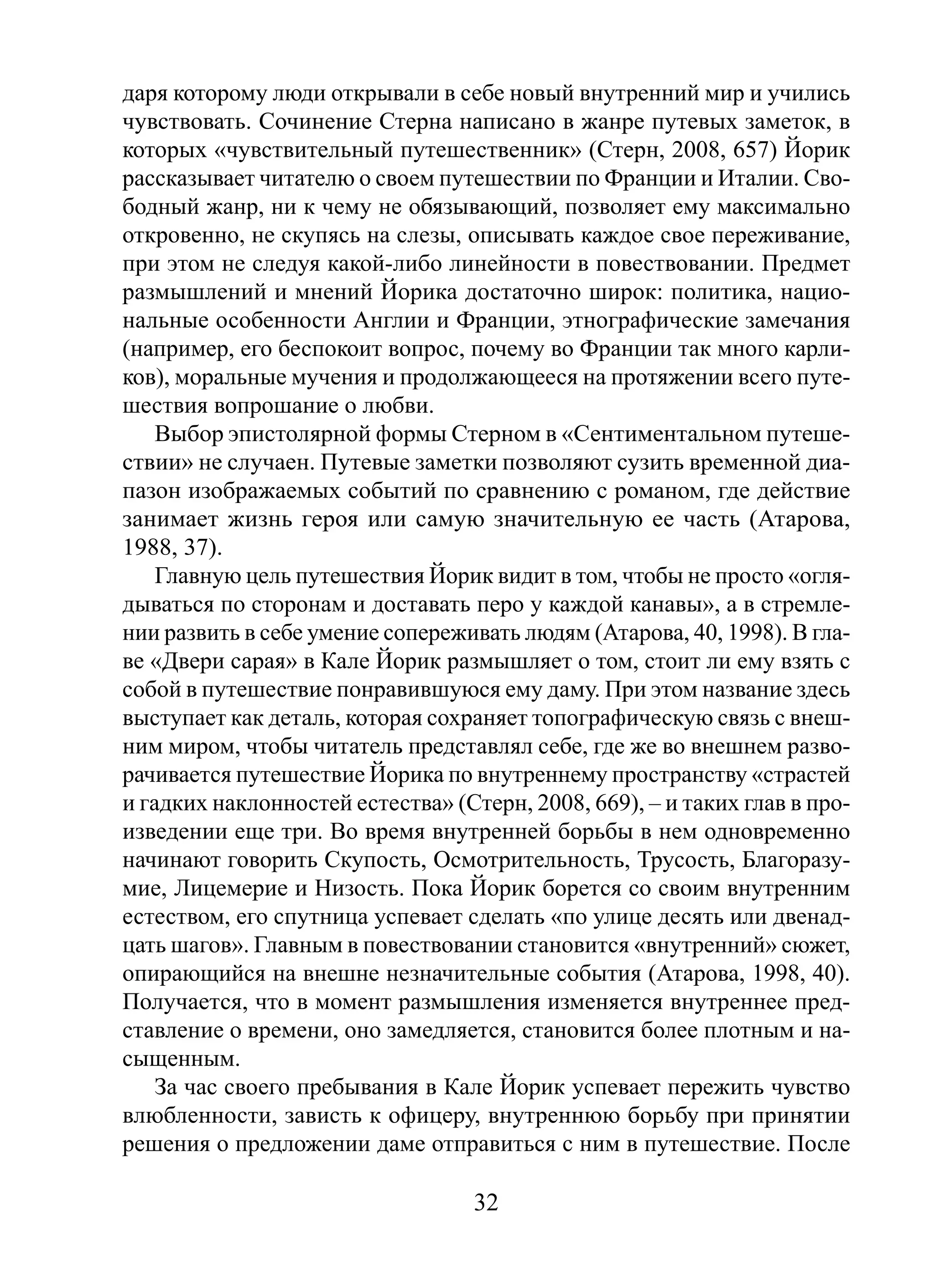 даря которому люди открывали в себе новый внутренний мир и учились
чувствовать. Сочинение Стерна написано в жанре путевых заметок, в
которых «чувствительный путешественник» (Стерн, 2008, 657) Йорик
рассказывает читателю о своем путешествии по Франции и Италии. Свободный жанр, ни к чему не обязывающий, позволяет ему максимально
откровенно, не скупясь на слезы, описывать каждое свое переживание,
при этом не следуя какой-либо линейности в повествовании. Предмет
размышлений и мнений Йорика достаточно широк: политика, национальные особенности Англии и Франции, этнографические замечания
(например, его беспокоит вопрос, почему во Франции так много карликов), моральные мучения и продолжающееся на протяжении всего путешествия вопрошание о любви.
Выбор эпистолярной формы Стерном в «Сентиментальном путешествии» не случаен. Путевые заметки позволяют сузить временной диапазон изображаемых событий по сравнению с романом, где действие
занимает жизнь героя или самую значительную ее часть (Атарова,
1988, 37).
Главную цель путешествия Йорик видит в том, чтобы не просто «оглядываться по сторонам и доставать перо у каждой канавы», а в стремлении развить в себе умение сопереживать людям (Атарова, 40, 1998). В главе «Двери сарая» в Кале Йорик размышляет о том, стоит ли ему взять с
собой в путешествие понравившуюся ему даму. При этом название здесь
выступает как деталь, которая сохраняет топографическую связь с внешним миром, чтобы читатель представлял себе, где же во внешнем разворачивается путешествие Йорика по внутреннему пространству «страстей
и гадких наклонностей естества» (Стерн, 2008, 669), – и таких глав в произведении еще три. Во время внутренней борьбы в нем одновременно
начинают говорить Скупость, Осмотрительность, Трусость, Благоразумие, Лицемерие и Низость. Пока Йорик борется со своим внутренним
естеством, его спутница успевает сделать «по улице десять или двенадцать шагов». Главным в повествовании становится «внутренний» сюжет,
опирающийся на внешне незначительные события (Атарова, 1998, 40).
Получается, что в момент размышления изменяется внутреннее представление о времени, оно замедляется, становится более плотным и насыщенным.
За час своего пребывания в Кале Йорик успевает пережить чувство
влюбленности, зависть к офицеру, внутреннюю борьбу при принятии
решения о предложении даме отправиться с ним в путешествие. После

32

 