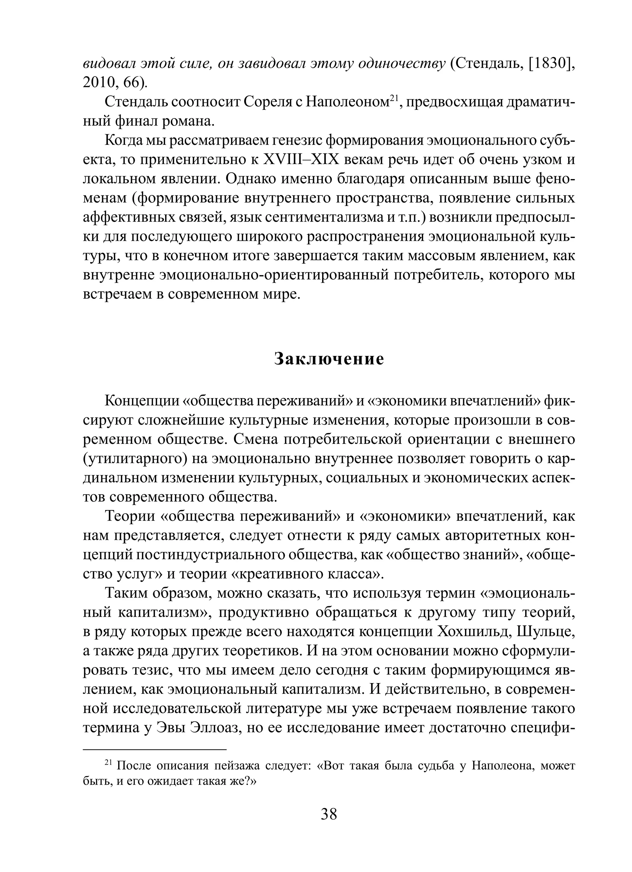 видовал этой силе, он завидовал этому одиночеству (Стендаль, [1830],
2010, 66).
Стендаль соотносит Сореля с Наполеоном21, предвосхищая драматичный финал романа.
Когда мы рассматриваем генезис формирования эмоционального субъекта, то применительно к XVIII–XIX векам речь идет об очень узком и
локальном явлении. Однако именно благодаря описанным выше феноменам (формирование внутреннего пространства, появление сильных
аффективных связей, язык сентиментализма и т.п.) возникли предпосылки для последующего широкого распространения эмоциональной культуры, что в конечном итоге завершается таким массовым явлением, как
внутренне эмоционально-ориентированный потребитель, которого мы
встречаем в современном мире.

Заключение
Концепции «общества переживаний» и «экономики впечатлений» фиксируют сложнейшие культурные изменения, которые произошли в современном обществе. Смена потребительской ориентации с внешнего
(утилитарного) на эмоционально внутреннее позволяет говорить о кардинальном изменении культурных, социальных и экономических аспектов современного общества.
Теории «общества переживаний» и «экономики» впечатлений, как
нам представляется, следует отнести к ряду самых авторитетных концепций постиндустриального общества, как «общество знаний», «общество услуг» и теории «креативного класса».
Таким образом, можно сказать, что используя термин «эмоциональный капитализм», продуктивно обращаться к другому типу теорий,
в ряду которых прежде всего находятся концепции Хохшильд, Шульце,
а также ряда других теоретиков. И на этом основании можно сформулировать тезис, что мы имеем дело сегодня с таким формирующимся явлением, как эмоциональный капитализм. И действительно, в современной исследовательской литературе мы уже встречаем появление такого
термина у Эвы Эллоаз, но ее исследование имеет достаточно специфи21
После описания пейзажа следует: «Вот такая была судьба у Наполеона, может
быть, и его ожидает такая же?»

38

 