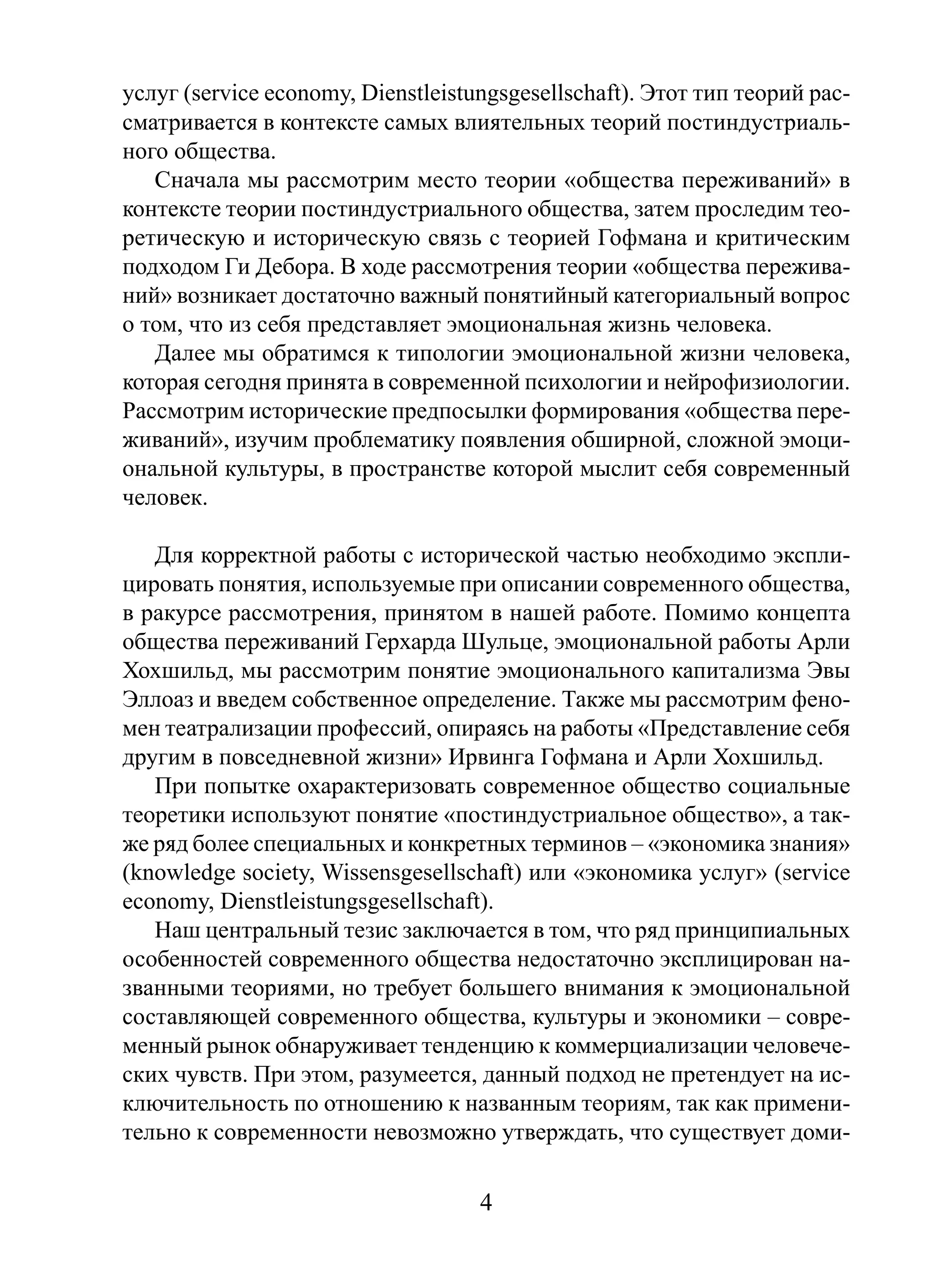 услуг (service economy, Dienstleistungsgesellschaft). Этот тип теорий рассматривается в контексте самых влиятельных теорий постиндустриального общества.
Сначала мы рассмотрим место теории «общества переживаний» в
контексте теории постиндустриального общества, затем проследим теоретическую и историческую связь с теорией Гофмана и критическим
подходом Ги Дебора. В ходе рассмотрения теории «общества переживаний» возникает достаточно важный понятийный категориальный вопрос
о том, что из себя представляет эмоциональная жизнь человека.
Далее мы обратимся к типологии эмоциональной жизни человека,
которая сегодня принята в современной психологии и нейрофизиологии.
Рассмотрим исторические предпосылки формирования «общества переживаний», изучим проблематику появления обширной, сложной эмоциональной культуры, в пространстве которой мыслит себя современный
человек.
Для корректной работы с исторической частью необходимо эксплицировать понятия, используемые при описании современного общества,
в ракурсе рассмотрения, принятом в нашей работе. Помимо концепта
общества переживаний Герхарда Шульце, эмоциональной работы Арли
Хохшильд, мы рассмотрим понятие эмоционального капитализма Эвы
Эллоаз и введем собственное определение. Также мы рассмотрим феномен театрализации профессий, опираясь на работы «Представление себя
другим в повседневной жизни» Ирвинга Гофмана и Арли Хохшильд.
При попытке охарактеризовать современное общество социальные
теоретики используют понятие «постиндустриальное общество», а также ряд более специальных и конкретных терминов – «экономика знания»
(knowledge society, Wissensgesellschaft) или «экономика услуг» (service
economy, Dienstleistungsgesellschaft).
Наш центральный тезис заключается в том, что ряд принципиальных
особенностей современного общества недостаточно эксплицирован названными теориями, но требует большего внимания к эмоциональной
составляющей современного общества, культуры и экономики – современный рынок обнаруживает тенденцию к коммерциализации человеческих чувств. При этом, разумеется, данный подход не претендует на исключительность по отношению к названным теориям, так как применительно к современности невозможно утверждать, что существует доми-

4

 