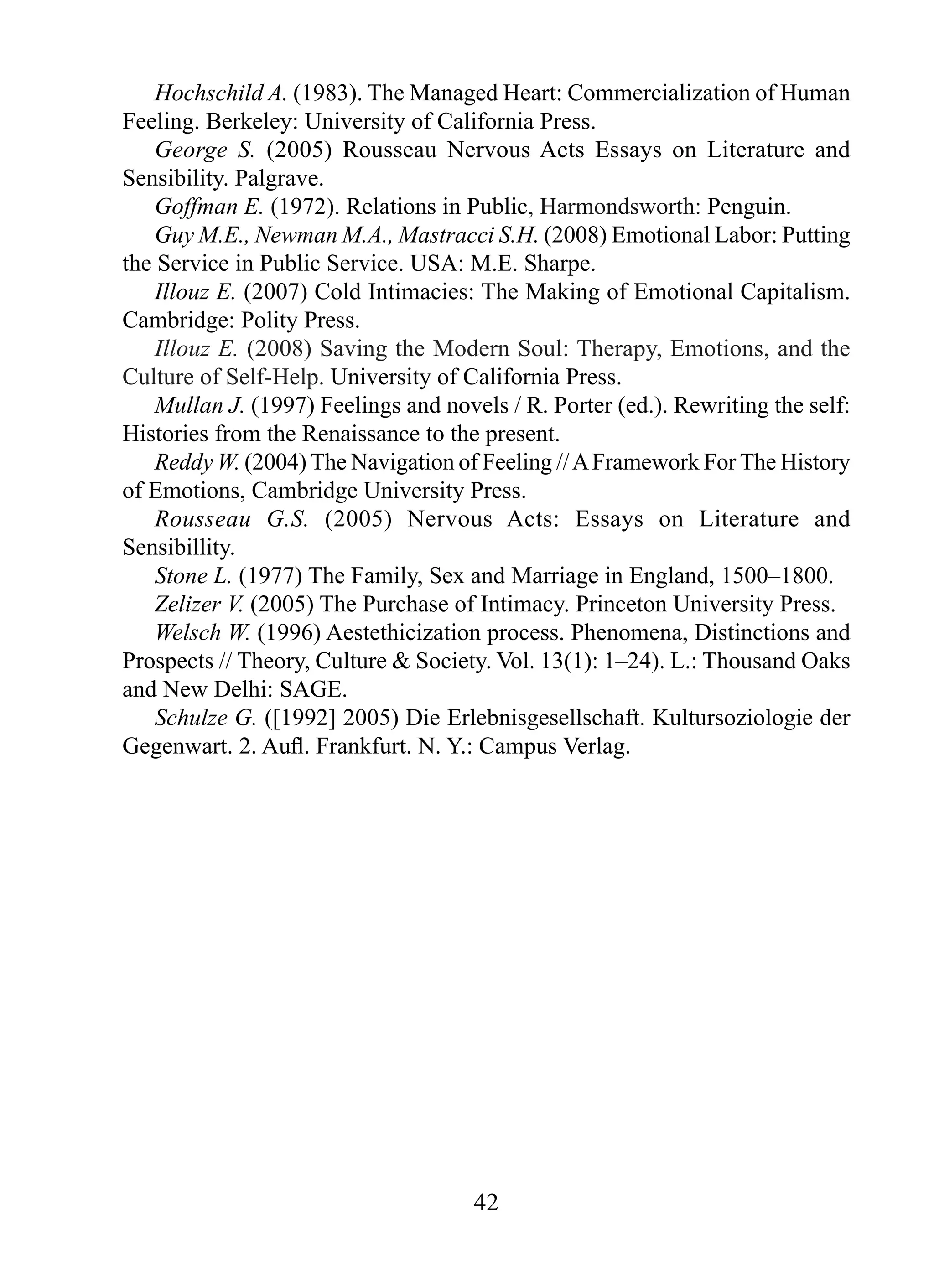 Hochschild A. (1983). The Managed Heart: Commercialization of Human
Feeling. Berkeley: University of California Press.
George S. (2005) Rousseau Nervous Acts Essays on Literature and
Sensibility. Palgrave.
Goffman E. (1972). Relations in Public, Harmondsworth: Penguin.
Guy M.E., Newman M.A., Mastracci S.H. (2008) Emotional Labor: Putting
the Service in Public Service. USA: M.E. Sharpe.
Illouz E. (2007) Cold Intimacies: The Making of Emotional Capitalism.
Cambridge: Polity Press.
Illouz E. (2008) Saving the Modern Soul: Therapy, Emotions, and the
Culture of Self-Help. University of California Press.
Mullan J. (1997) Feelings and novels / R. Porter (ed.). Rewriting the self:
Histories from the Renaissance to the present.
Reddy W. (2004) The Navigation of Feeling // A Framework For The History
of Emotions, Cambridge University Press.
Rousseau G.S. (2005) Nervous Acts: Essays on Literature and
Sensibillity.
Stone L. (1977) The Family, Sex and Marriage in England, 1500–1800.
Zelizer V. (2005) The Purchase of Intimacy. Princeton University Press.
Welsch W. (1996) Aestethicization process. Phenomena, Distinctions and
Prospects // Theory, Culture & Society. Vol. 13(1): 1–24). L.: Thousand Oaks
and New Delhi: SAGE.
Schulze G. ([1992] 2005) Die Erlebnisgesellschaft. Kultursoziologie der
Gegenwart. 2. Auﬂ. Frankfurt. N. Y.: Campus Verlag.

42

 
