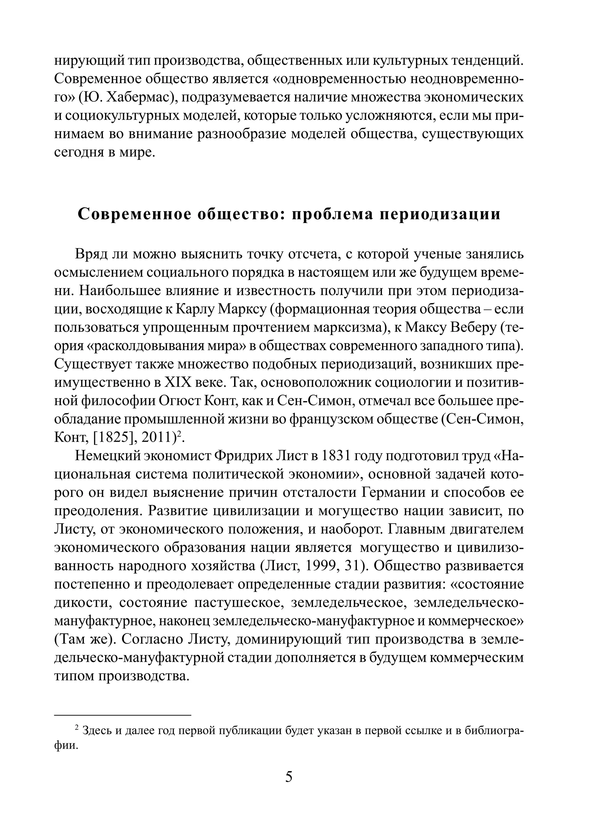 нирующий тип производства, общественных или культурных тенденций.
Современное общество является «одновременностью неодновременного» (Ю. Хабермас), подразумевается наличие множества экономических
и социокультурных моделей, которые только усложняются, если мы принимаем во внимание разнообразие моделей общества, существующих
сегодня в мире.

Современное общество: проблема периодизации
Вряд ли можно выяснить точку отсчета, с которой ученые занялись
осмыслением социального порядка в настоящем или же будущем времени. Наибольшее влияние и известность получили при этом периодизации, восходящие к Карлу Марксу (формационная теория общества – если
пользоваться упрощенным прочтением марксизма), к Максу Веберу (теория «расколдовывания мира» в обществах современного западного типа).
Существует также множество подобных периодизаций, возникших преимущественно в XIX веке. Так, основоположник социологии и позитивной философии Огюст Конт, как и Сен-Симон, отмечал все большее преобладание промышленной жизни во французском обществе (Сен-Симон,
Конт, [1825], 2011)2.
Немецкий экономист Фридрих Лист в 1831 году подготовил труд «Национальная система политической экономии», основной задачей которого он видел выяснение причин отсталости Германии и способов ее
преодоления. Развитие цивилизации и могущество нации зависит, по
Листу, от экономического положения, и наоборот. Главным двигателем
экономического образования нации является могущество и цивилизованность народного хозяйства (Лист, 1999, 31). Общество развивается
постепенно и преодолевает определенные стадии развития: «состояние
дикости, состояние пастушеское, земледельческое, земледельческомануфактурное, наконец земледельческо-мануфактурное и коммерческое»
(Там же). Согласно Листу, доминирующий тип производства в земледельческо-мануфактурной стадии дополняется в будущем коммерческим
типом производства.

2

Здесь и далее год первой публикации будет указан в первой ссылке и в библиогра-

фии.

5

 