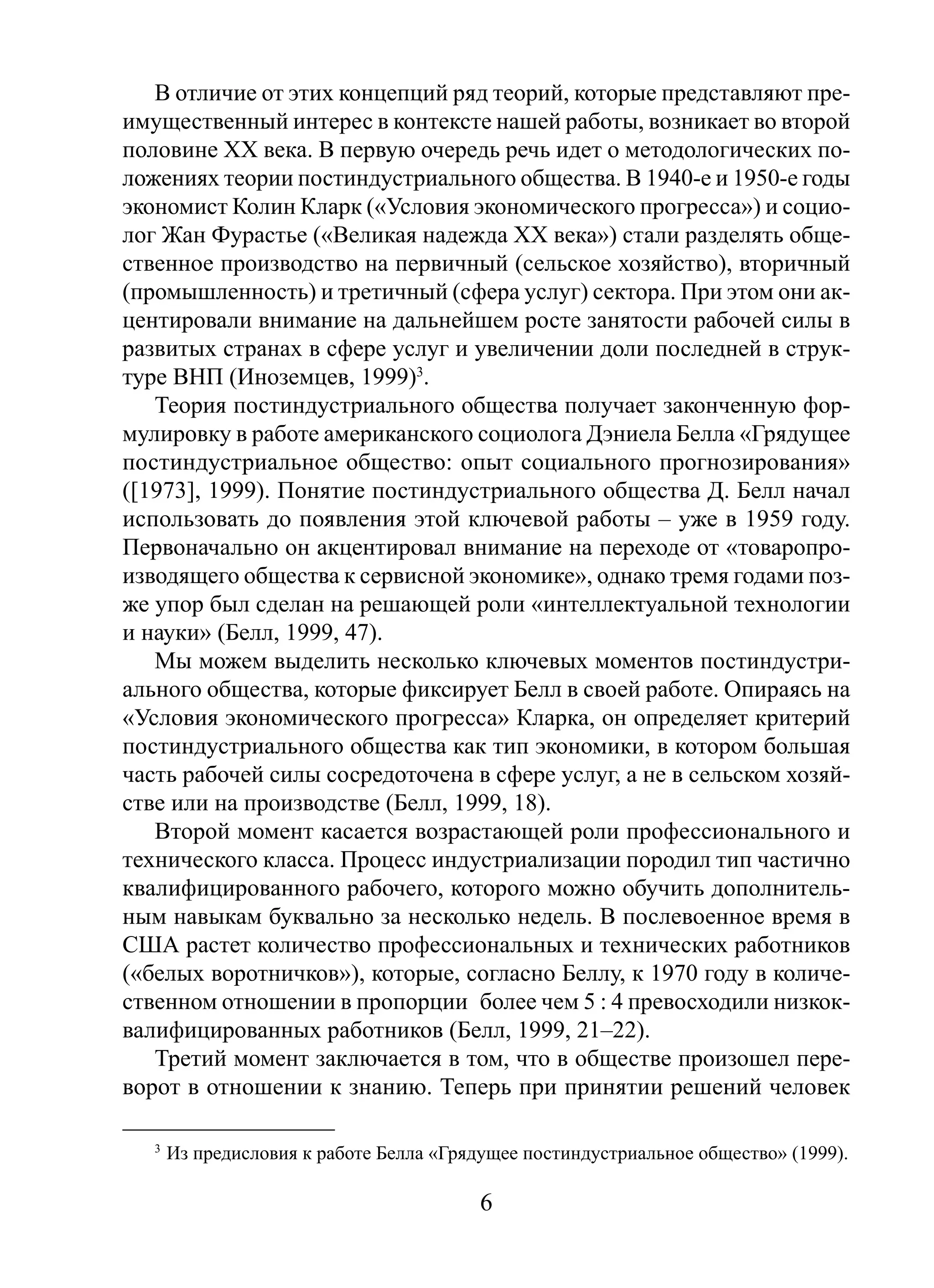 В отличие от этих концепций ряд теорий, которые представляют преимущественный интерес в контексте нашей работы, возникает во второй
половине ХХ века. В первую очередь речь идет о методологических положениях теории постиндустриального общества. В 1940-е и 1950-е годы
экономист Колин Кларк («Условия экономического прогресса») и социолог Жан Фурастье («Великая надежда XX века») стали разделять общественное производство на первичный (сельское хозяйство), вторичный
(промышленность) и третичный (сфера услуг) сектора. При этом они акцентировали внимание на дальнейшем росте занятости рабочей силы в
развитых странах в сфере услуг и увеличении доли последней в структуре ВНП (Иноземцев, 1999)3.
Теория постиндустриального общества получает законченную формулировку в работе американского социолога Дэниела Белла «Грядущее
постиндустриальное общество: опыт социального прогнозирования»
([1973], 1999). Понятие постиндустриального общества Д. Белл начал
использовать до появления этой ключевой работы – уже в 1959 году.
Первоначально он акцентировал внимание на переходе от «товаропроизводящего общества к сервисной экономике», однако тремя годами позже упор был сделан на решающей роли «интеллектуальной технологии
и науки» (Белл, 1999, 47).
Мы можем выделить несколько ключевых моментов постиндустриального общества, которые фиксирует Белл в своей работе. Опираясь на
«Условия экономического прогресса» Кларка, он определяет критерий
постиндустриального общества как тип экономики, в котором большая
часть рабочей силы сосредоточена в сфере услуг, а не в сельском хозяйстве или на производстве (Белл, 1999, 18).
Второй момент касается возрастающей роли профессионального и
технического класса. Процесс индустриализации породил тип частично
квалифицированного рабочего, которого можно обучить дополнительным навыкам буквально за несколько недель. В послевоенное время в
США растет количество профессиональных и технических работников
(«белых воротничков»), которые, согласно Беллу, к 1970 году в количественном отношении в пропорции более чем 5 : 4 превосходили низкоквалифицированных работников (Белл, 1999, 21–22).
Третий момент заключается в том, что в обществе произошел переворот в отношении к знанию. Теперь при принятии решений человек
3

Из предисловия к работе Белла «Грядущее постиндустриальное общество» (1999).

6

 