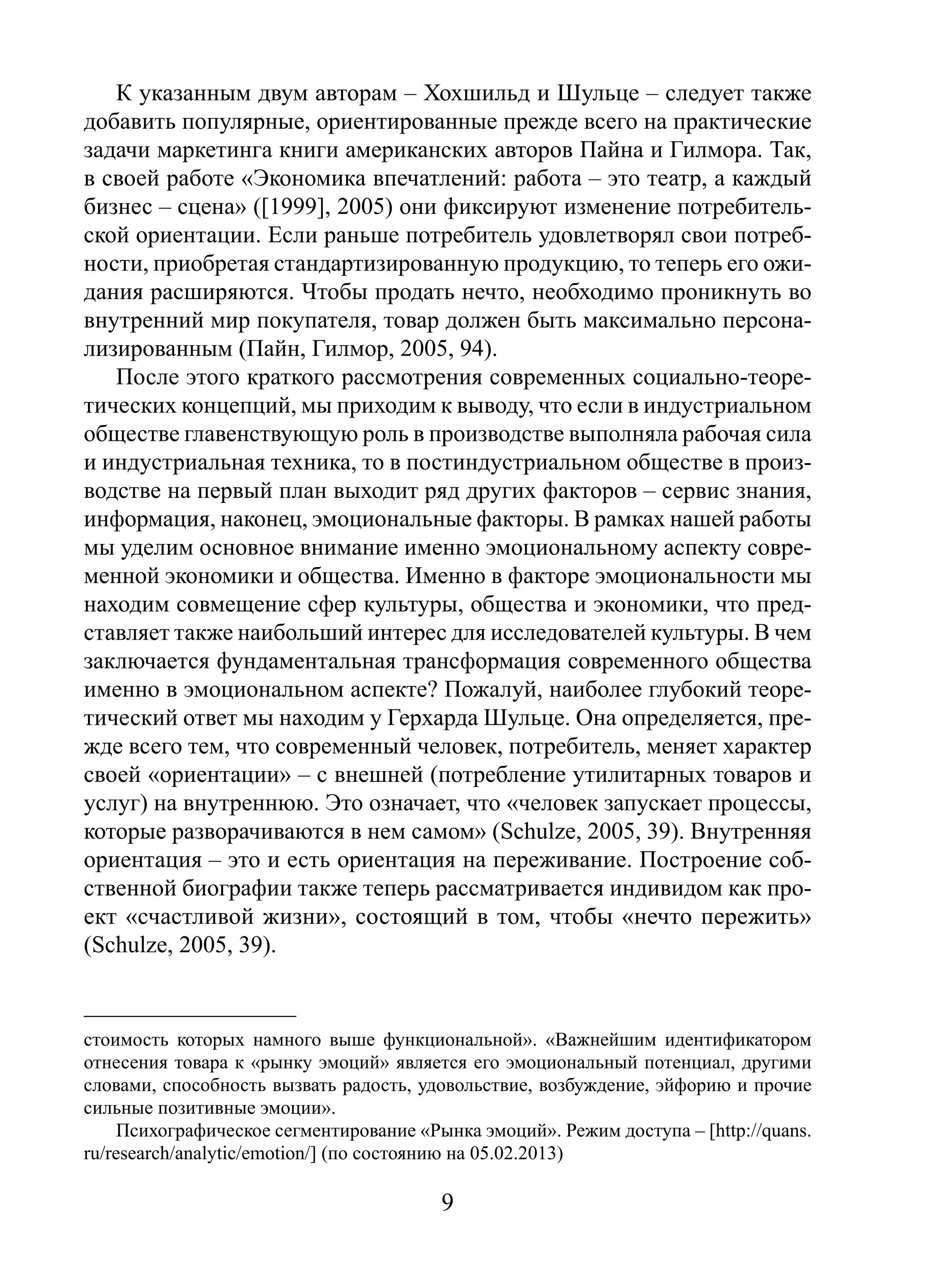 К указанным двум авторам – Хохшильд и Шульце – следует также
добавить популярные, ориентированные прежде всего на практические
задачи маркетинга книги американских авторов Пайна и Гилмора. Так,
в своей работе «Экономика впечатлений: работа – это театр, а каждый
бизнес – сцена» ([1999], 2005) они фиксируют изменение потребительской ориентации. Если раньше потребитель удовлетворял свои потребности, приобретая стандартизированную продукцию, то теперь его ожидания расширяются. Чтобы продать нечто, необходимо проникнуть во
внутренний мир покупателя, товар должен быть максимально персонализированным (Пайн, Гилмор, 2005, 94).
После этого краткого рассмотрения современных социально-теоретических концепций, мы приходим к выводу, что если в индустриальном
обществе главенствующую роль в производстве выполняла рабочая сила
и индустриальная техника, то в постиндустриальном обществе в производстве на первый план выходит ряд других факторов – сервис знания,
информация, наконец, эмоциональные факторы. В рамках нашей работы
мы уделим основное внимание именно эмоциональному аспекту современной экономики и общества. Именно в факторе эмоциональности мы
находим совмещение сфер культуры, общества и экономики, что представляет также наибольший интерес для исследователей культуры. В чем
заключается фундаментальная трансформация современного общества
именно в эмоциональном аспекте? Пожалуй, наиболее глубокий теоретический ответ мы находим у Герхарда Шульце. Она определяется, прежде всего тем, что современный человек, потребитель, меняет характер
своей «ориентации» – с внешней (потребление утилитарных товаров и
услуг) на внутреннюю. Это означает, что «человек запускает процессы,
которые разворачиваются в нем самом» (Schulze, 2005, 39). Внутренняя
ориентация – это и есть ориентация на переживание. Построение собственной биографии также теперь рассматривается индивидом как проект «счастливой жизни», состоящий в том, чтобы «нечто пережить»
(Schulze, 2005, 39).

стоимость которых намного выше функциональной». «Важнейшим идентификатором
отнесения товара к «рынку эмоций» является его эмоциональный потенциал, другими
словами, способность вызвать радость, удовольствие, возбуждение, эйфорию и прочие
сильные позитивные эмоции».
Психографическое сегментирование «Рынка эмоций». Режим доступа – [http://quans.
ru/research/analytic/emotion/] (по состоянию на 05.02.2013)

9

 