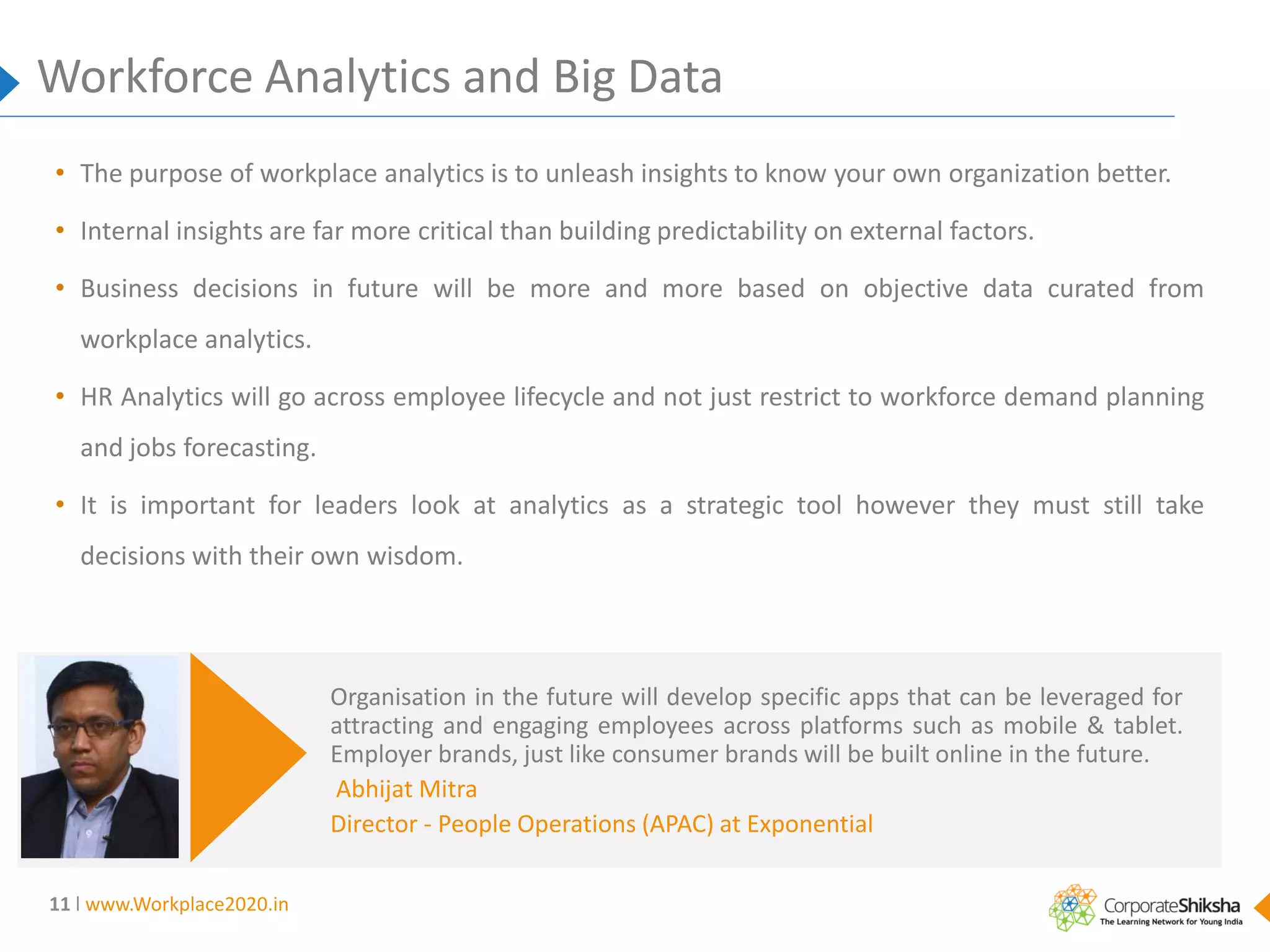 Workforce Analytics and Big Data
• The purpose of workplace analytics is to unleash insights to know your own organization better.
• Internal insights are far more critical than building predictability on external factors.
• Business decisions in future will be more and more based on objective data curated from

workplace analytics.
• HR Analytics will go across employee lifecycle and not just restrict to workforce demand planning
and jobs forecasting.
• It is important for leaders look at analytics as a strategic tool however they must still take

decisions with their own wisdom.

Organisation in the future will develop specific apps that can be leveraged for
attracting and engaging employees across platforms such as mobile & tablet.
Employer brands, just like consumer brands will be built online in the future.
Abhijat Mitra
Director - People Operations (APAC) at Exponential
11 l www.Workplace2020.in

 