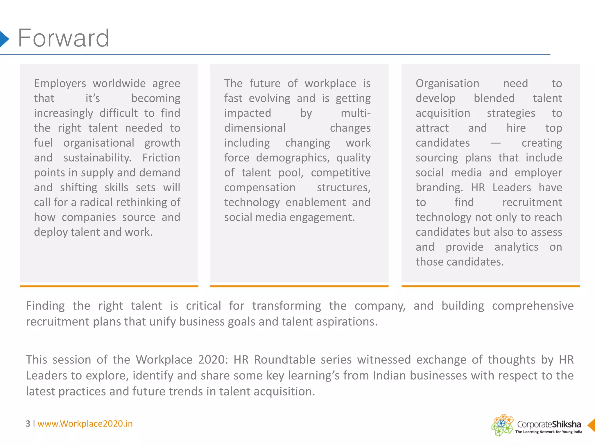 Forward
Employers worldwide agree
that
it’s
becoming
increasingly difficult to find
the right talent needed to
fuel organisational growth
and sustainability. Friction
points in supply and demand
and shifting skills sets will
call for a radical rethinking of
how companies source and
deploy talent and work.

The future of workplace is
fast evolving and is getting
impacted
by
multidimensional
changes
including changing work
force demographics, quality
of talent pool, competitive
compensation
structures,
technology enablement and
social media engagement.

Organisation
need
to
develop blended talent
acquisition strategies to
attract
and
hire
top
candidates
—
creating
sourcing plans that include
social media and employer
branding. HR Leaders have
to
find
recruitment
technology not only to reach
candidates but also to assess
and provide analytics on
those candidates.

Finding the right talent is critical for transforming the company, and building comprehensive
recruitment plans that unify business goals and talent aspirations.
This session of the Workplace 2020: HR Roundtable series witnessed exchange of thoughts by HR
Leaders to explore, identify and share some key learning’s from Indian businesses with respect to the
latest practices and future trends in talent acquisition.
3 l www.Workplace2020.in

 